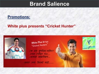 Brand Salience
Promotions:
White plus presents “Cricket Hunter”
কে হবে মুশফিে,সাফেে?
এোর কেফিবে োও….
ক ামার আত্মফেশ্বাস...
.
জমবে কিলা ফিবেট মাবট......
 