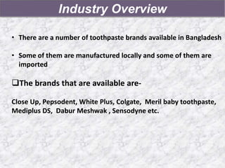 Industry Overview
• There are a number of toothpaste brands available in Bangladesh
• Some of them are manufactured locally and some of them are
imported
The brands that are available are-
Close Up, Pepsodent, White Plus, Colgate, Meril baby toothpaste,
Mediplus DS, Dabur Meshwak , Sensodyne etc.
 