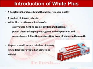 Introduction of White Plus
• A Bangladeshi oral care brand that delivers square quality
• A product of Square toiletries
• White Plus has the combination of –
cavity guard fighting against cavities and bacteria,
power cleanser keeping teeth, gums and tongue clean and
plaque blaster killing the existing sticky layer of plaque in the mouth.
• Regular use will ensure pain-less bite every
single time your eyes fall on something
edible!
 