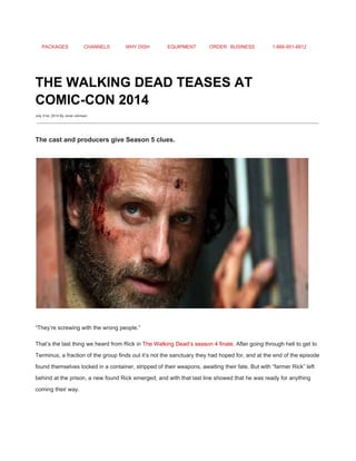PACKAGES CHANNELS WHY DISH EQUIPMENT ORDER BUSINESS 1­866­951­8912 
 
THE WALKING DEAD TEASES AT 
COMIC­CON 2014 
July 31st, 2014 By Jovel Johnson
 
The cast and producers give Season 5 clues. 
 
 
“They’re screwing with the wrong people.” 
That’s the last thing we heard from Rick in ​The Walking Dead’s season 4 finale​. After going through hell to get to 
Terminus, a fraction of the group finds out it’s not the sanctuary they had hoped for, and at the end of the episode 
found themselves locked in a container, stripped of their weapons, awaiting their fate. But with “farmer Rick” left 
behind at the prison, a new found Rick emerged, and with that last line showed that he was ready for anything 
coming their way. 
 