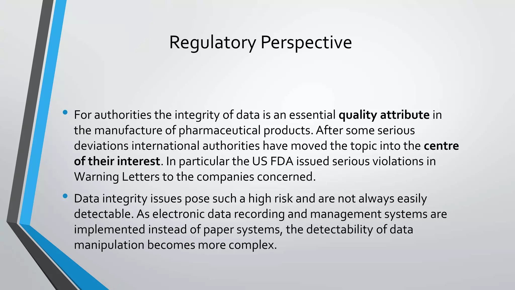 Regulatory Perspective
• For authorities the integrity of data is an essential quality attribute in
the manufacture of pharmaceutical products.After some serious
deviations international authorities have moved the topic into the centre
of their interest. In particular the US FDA issued serious violations in
Warning Letters to the companies concerned.
• Data integrity issues pose such a high risk and are not always easily
detectable. As electronic data recording and management systems are
implemented instead of paper systems, the detectability of data
manipulation becomes more complex.
 