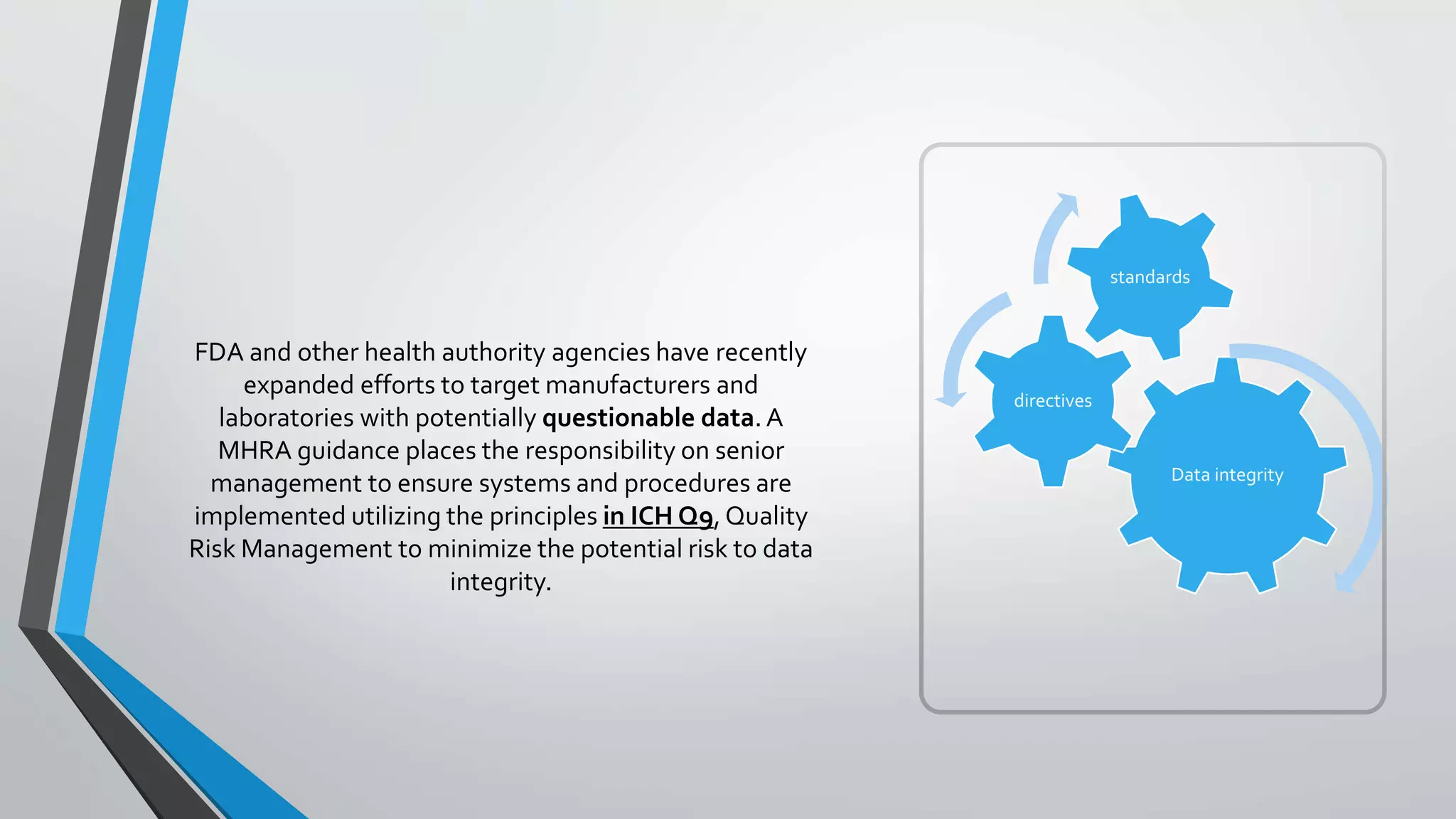 FDA and other health authority agencies have recently
expanded efforts to target manufacturers and
laboratories with potentially questionable data. A
MHRA guidance places the responsibility on senior
management to ensure systems and procedures are
implemented utilizing the principles in ICH Q9,Quality
Risk Management to minimize the potential risk to data
integrity.
Data integrity
directives
standards
 