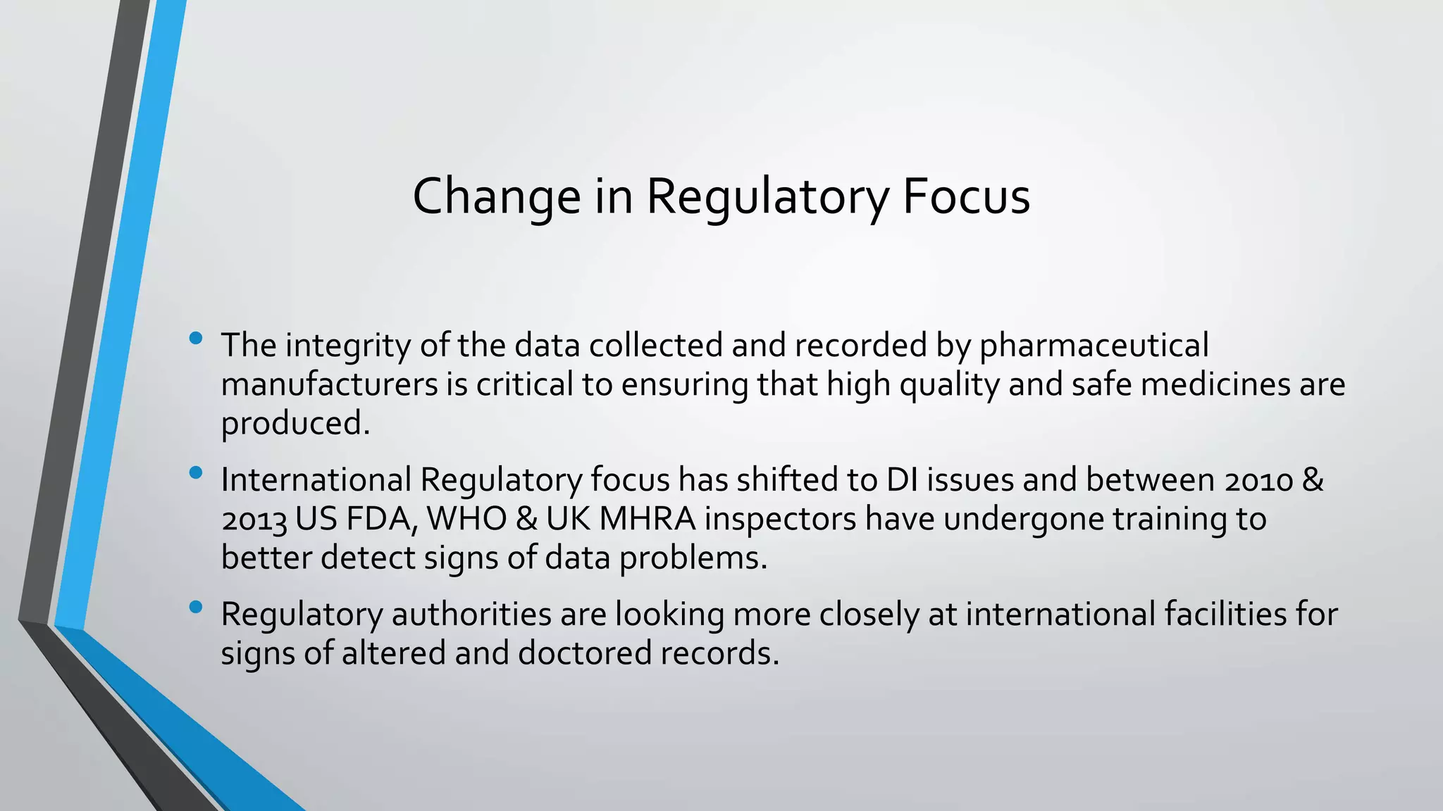 Change in Regulatory Focus
• The integrity of the data collected and recorded by pharmaceutical
manufacturers is critical to ensuring that high quality and safe medicines are
produced.
• International Regulatory focus has shifted to DI issues and between 2010 &
2013 US FDA,WHO & UK MHRA inspectors have undergone training to
better detect signs of data problems.
• Regulatory authorities are looking more closely at international facilities for
signs of altered and doctored records.
 