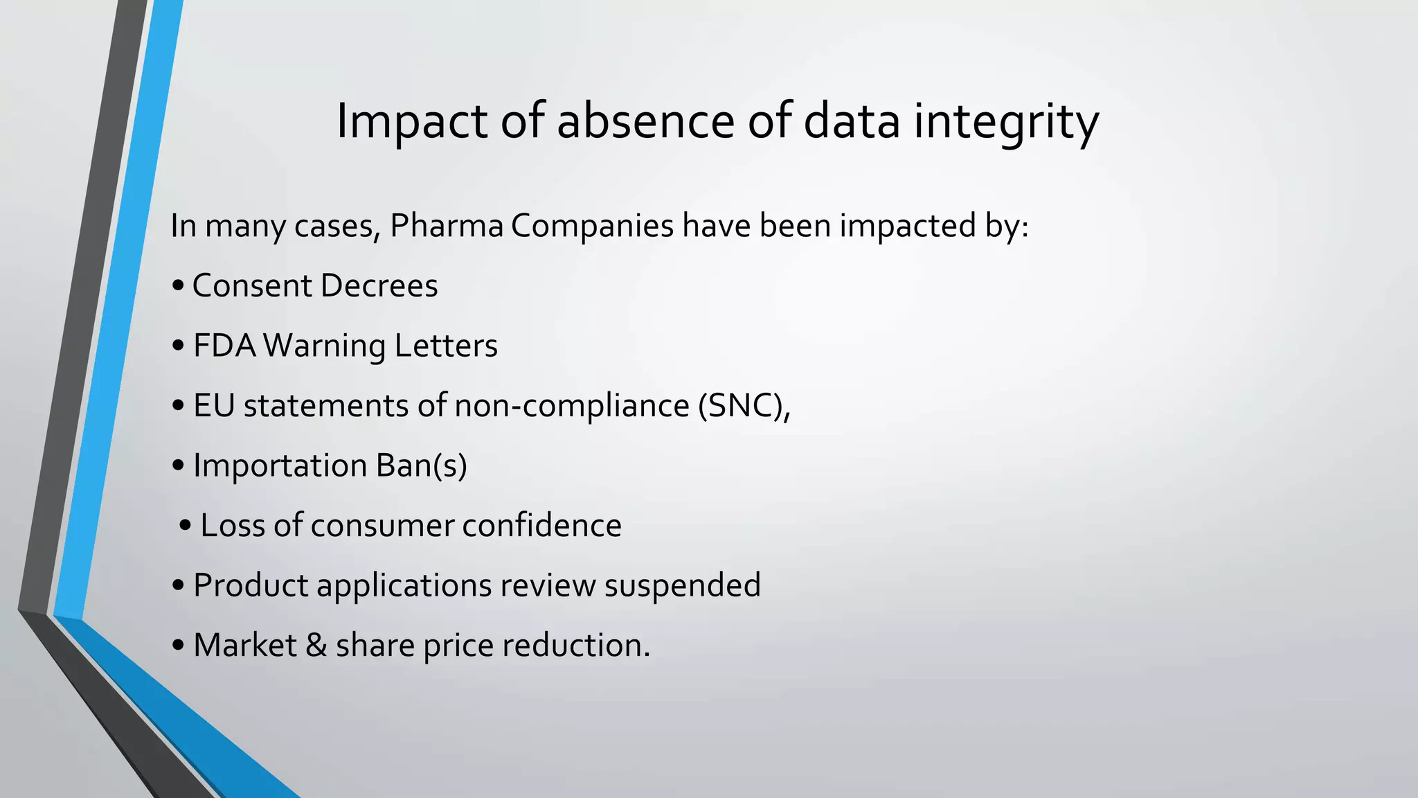 Impact of absence of data integrity
In many cases, Pharma Companies have been impacted by:
• Consent Decrees
• FDAWarning Letters
• EU statements of non-compliance (SNC),
• Importation Ban(s)
• Loss of consumer confidence
• Product applications review suspended
• Market & share price reduction.
 