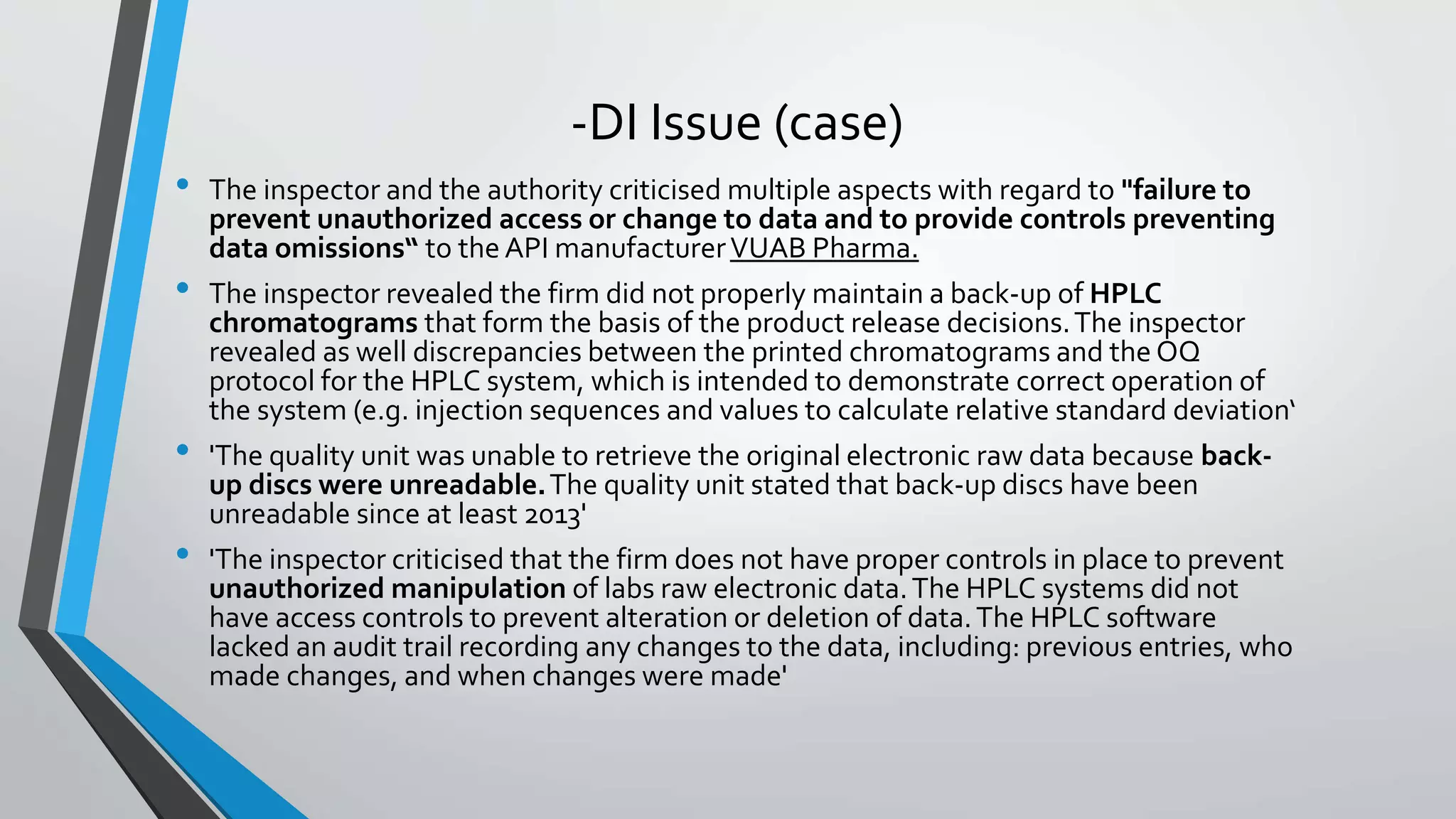 -DI Issue (case)
• The inspector and the authority criticised multiple aspects with regard to "failure to
prevent unauthorized access or change to data and to provide controls preventing
data omissions“ to the API manufacturerVUAB Pharma.
• The inspector revealed the firm did not properly maintain a back-up of HPLC
chromatograms that form the basis of the product release decisions.The inspector
revealed as well discrepancies between the printed chromatograms and the OQ
protocol for the HPLC system, which is intended to demonstrate correct operation of
the system (e.g. injection sequences and values to calculate relative standard deviation‘
• 'The quality unit was unable to retrieve the original electronic raw data because back-
up discs were unreadable.The quality unit stated that back-up discs have been
unreadable since at least 2013'
• 'The inspector criticised that the firm does not have proper controls in place to prevent
unauthorized manipulation of labs raw electronic data.The HPLC systems did not
have access controls to prevent alteration or deletion of data.The HPLC software
lacked an audit trail recording any changes to the data, including: previous entries, who
made changes, and when changes were made'
 