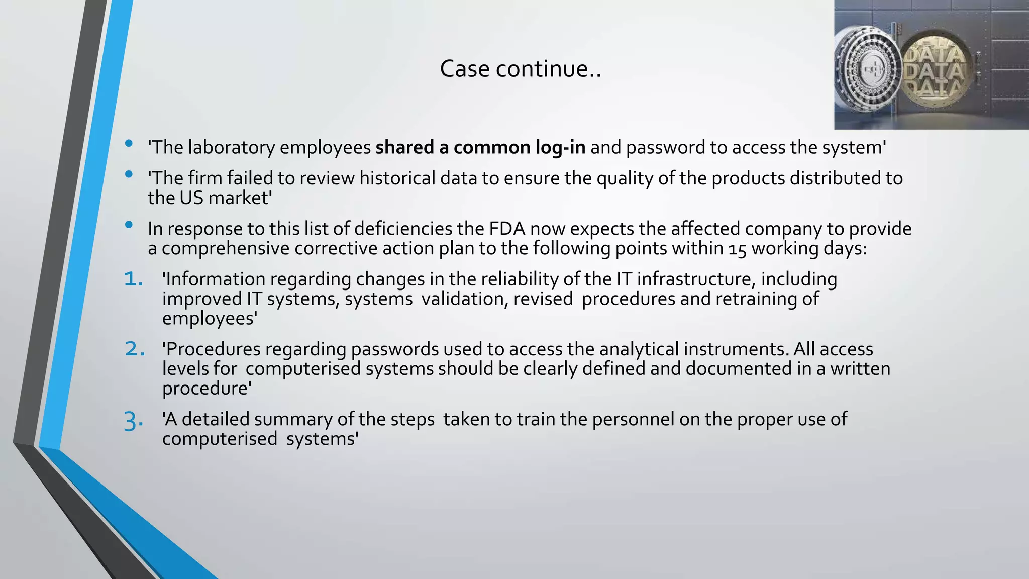 Case continue..
• 'The laboratory employees shared a common log-in and password to access the system'
• 'The firm failed to review historical data to ensure the quality of the products distributed to
the US market'
• In response to this list of deficiencies the FDA now expects the affected company to provide
a comprehensive corrective action plan to the following points within 15 working days:
1. 'Information regarding changes in the reliability of the IT infrastructure, including
improved IT systems, systems validation, revised procedures and retraining of
employees'
2. 'Procedures regarding passwords used to access the analytical instruments. All access
levels for computerised systems should be clearly defined and documented in a written
procedure'
3. 'A detailed summary of the steps taken to train the personnel on the proper use of
computerised systems'
 