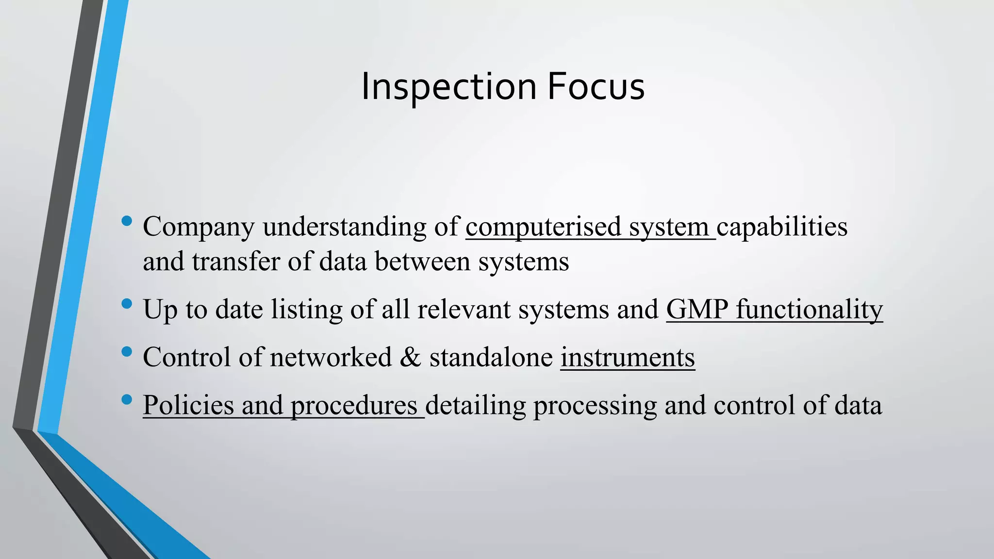 Inspection Focus
• Company understanding of computerised system capabilities
and transfer of data between systems
• Up to date listing of all relevant systems and GMP functionality
• Control of networked & standalone instruments
• Policies and procedures detailing processing and control of data
 