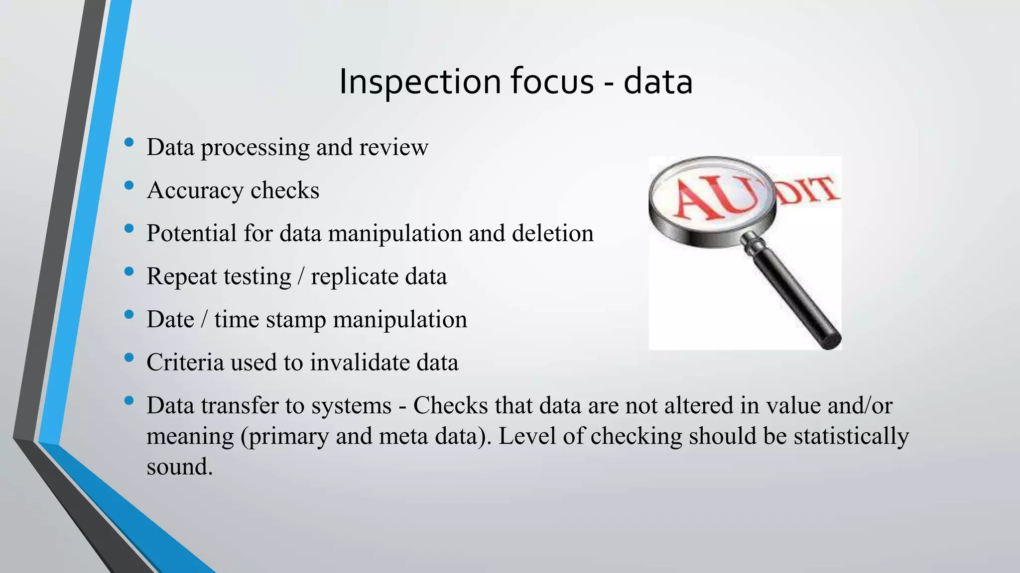 Inspection focus - data
• Data processing and review
• Accuracy checks
• Potential for data manipulation and deletion
• Repeat testing / replicate data
• Date / time stamp manipulation
• Criteria used to invalidate data
• Data transfer to systems - Checks that data are not altered in value and/or
meaning (primary and meta data). Level of checking should be statistically
sound.
 