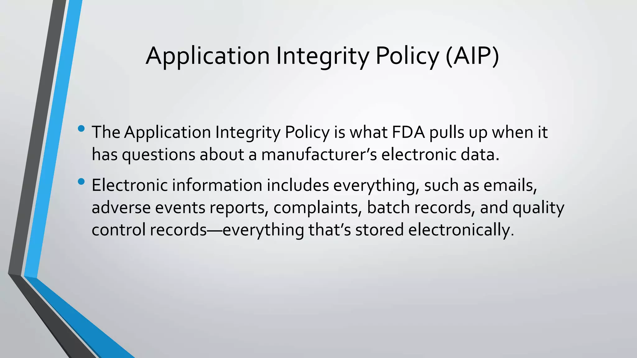 Application Integrity Policy (AIP)
• The Application Integrity Policy is what FDA pulls up when it
has questions about a manufacturer’s electronic data.
• Electronic information includes everything, such as emails,
adverse events reports, complaints, batch records, and quality
control records—everything that’s stored electronically.
 
