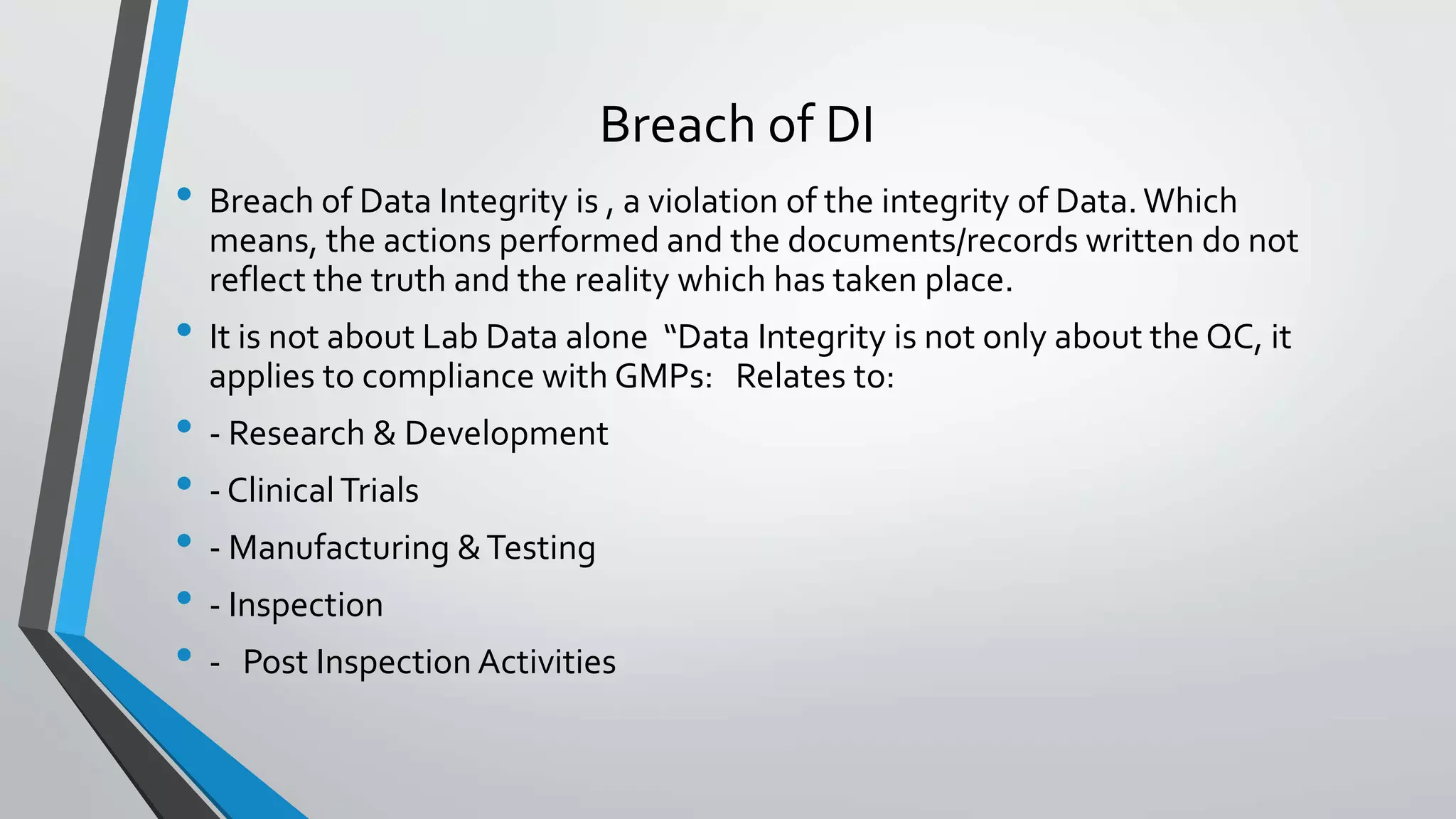 Breach of DI
• Breach of Data Integrity is , a violation of the integrity of Data. Which
means, the actions performed and the documents/records written do not
reflect the truth and the reality which has taken place.
• It is not about Lab Data alone “Data Integrity is not only about the QC, it
applies to compliance with GMPs: Relates to:
• - Research & Development
• - ClinicalTrials
• - Manufacturing &Testing
• - Inspection
• - Post Inspection Activities
 