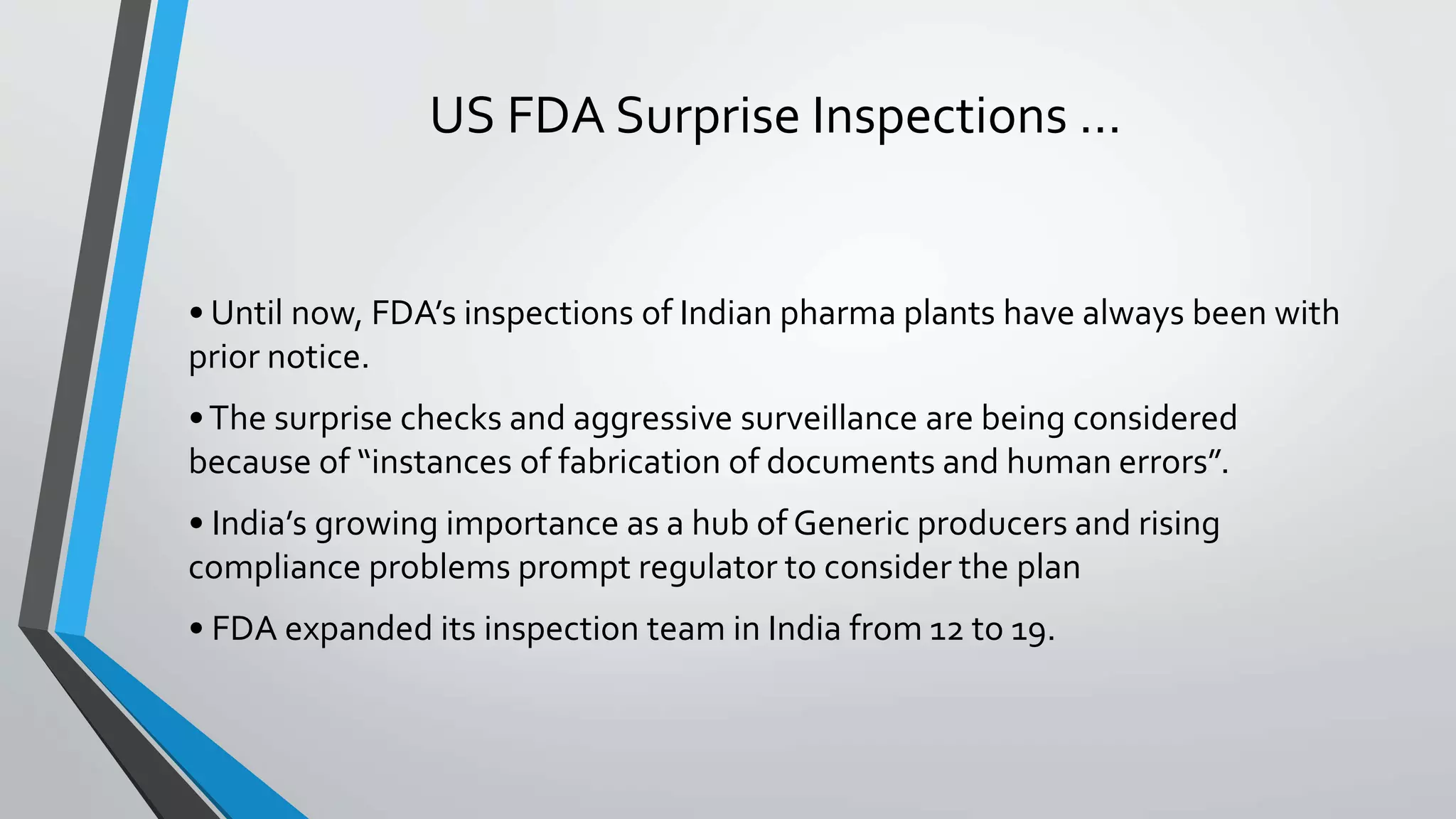 US FDA Surprise Inspections …
• Until now, FDA’s inspections of Indian pharma plants have always been with
prior notice.
•The surprise checks and aggressive surveillance are being considered
because of “instances of fabrication of documents and human errors”.
• India’s growing importance as a hub of Generic producers and rising
compliance problems prompt regulator to consider the plan
• FDA expanded its inspection team in India from 12 to 19.
 
