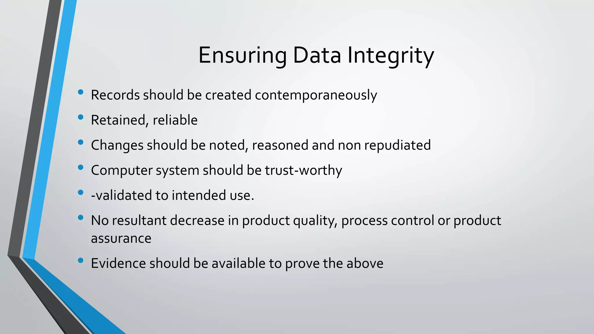 Ensuring Data Integrity
• Records should be created contemporaneously
• Retained, reliable
• Changes should be noted, reasoned and non repudiated
• Computer system should be trust-worthy
• -validated to intended use.
• No resultant decrease in product quality, process control or product
assurance
• Evidence should be available to prove the above
 