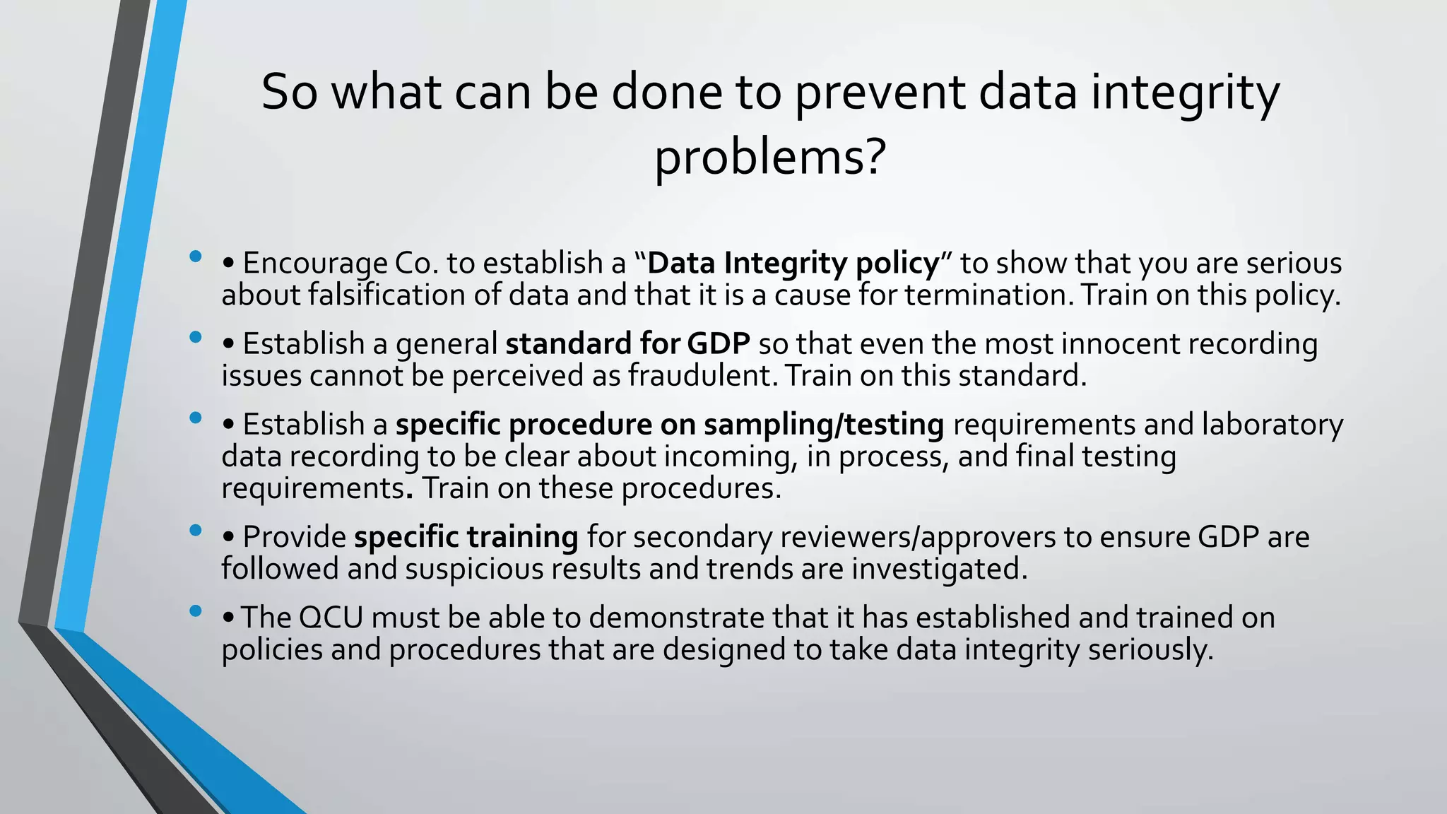 So what can be done to prevent data integrity
problems?
• • Encourage Co. to establish a “Data Integrity policy” to show that you are serious
about falsification of data and that it is a cause for termination.Train on this policy.
• • Establish a general standard for GDP so that even the most innocent recording
issues cannot be perceived as fraudulent.Train on this standard.
• • Establish a specific procedure on sampling/testing requirements and laboratory
data recording to be clear about incoming, in process, and final testing
requirements. Train on these procedures.
• • Provide specific training for secondary reviewers/approvers to ensure GDP are
followed and suspicious results and trends are investigated.
• •The QCU must be able to demonstrate that it has established and trained on
policies and procedures that are designed to take data integrity seriously.
 