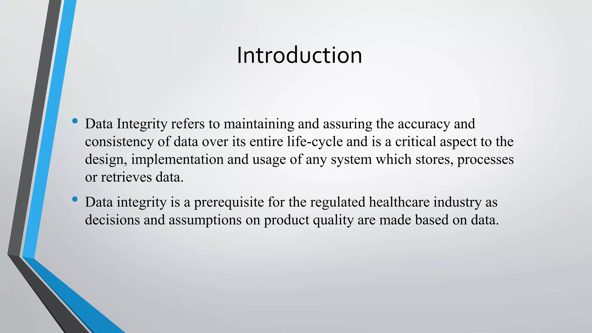 Introduction
• Data Integrity refers to maintaining and assuring the accuracy and
consistency of data over its entire life-cycle and is a critical aspect to the
design, implementation and usage of any system which stores, processes
or retrieves data.
• Data integrity is a prerequisite for the regulated healthcare industry as
decisions and assumptions on product quality are made based on data.
 