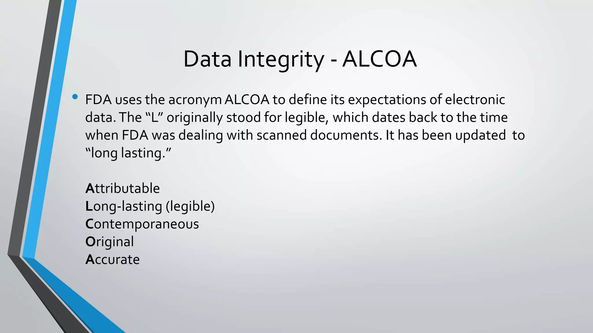 Data Integrity - ALCOA
• FDA uses the acronymALCOA to define its expectations of electronic
data.The “L” originally stood for legible, which dates back to the time
when FDA was dealing with scanned documents. It has been updated to
“long lasting.”
Attributable
Long-lasting (legible)
Contemporaneous
Original
Accurate
 