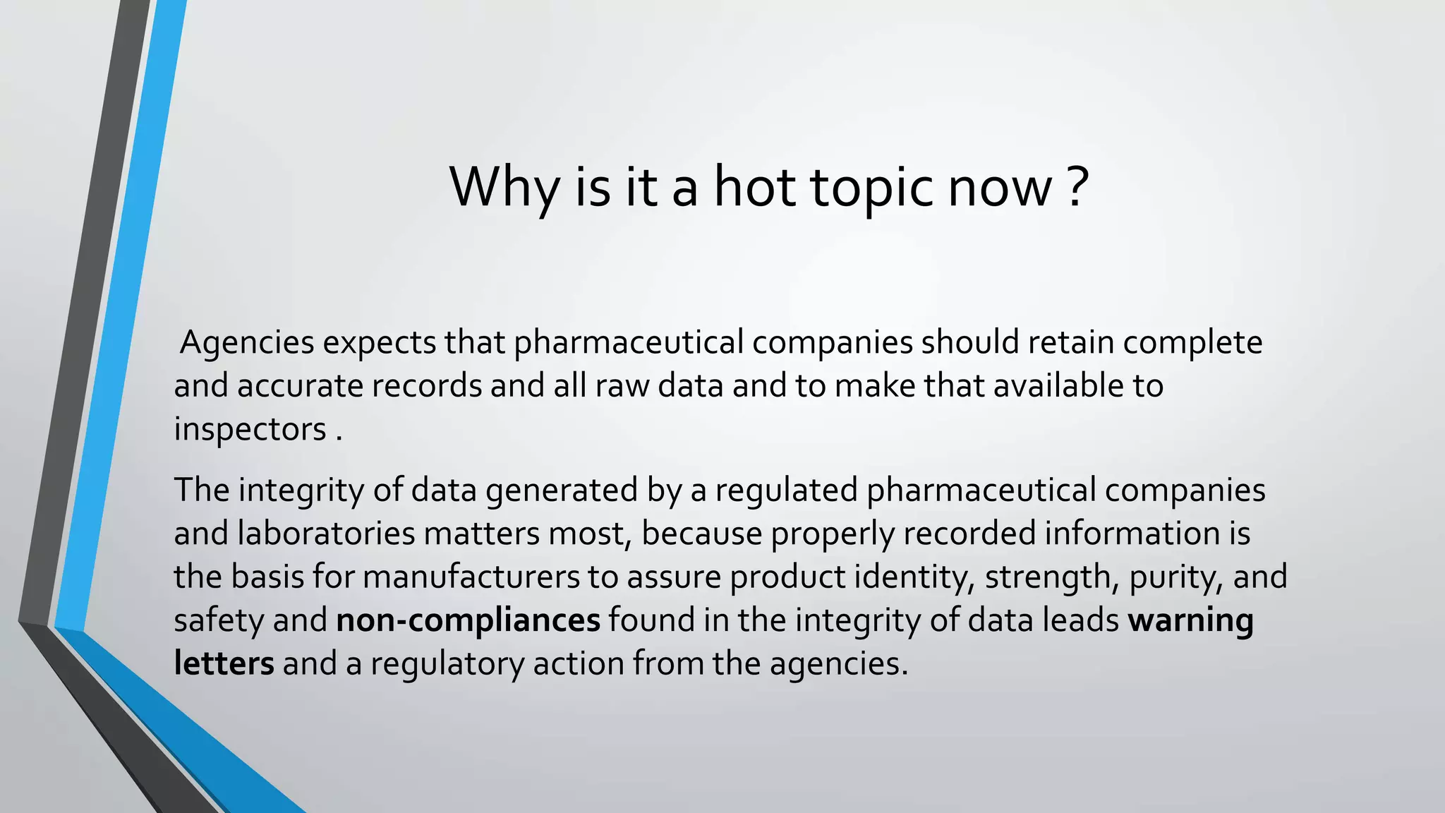 Why is it a hot topic now ?
Agencies expects that pharmaceutical companies should retain complete
and accurate records and all raw data and to make that available to
inspectors .
The integrity of data generated by a regulated pharmaceutical companies
and laboratories matters most, because properly recorded information is
the basis for manufacturers to assure product identity, strength, purity, and
safety and non-compliances found in the integrity of data leads warning
letters and a regulatory action from the agencies.
 