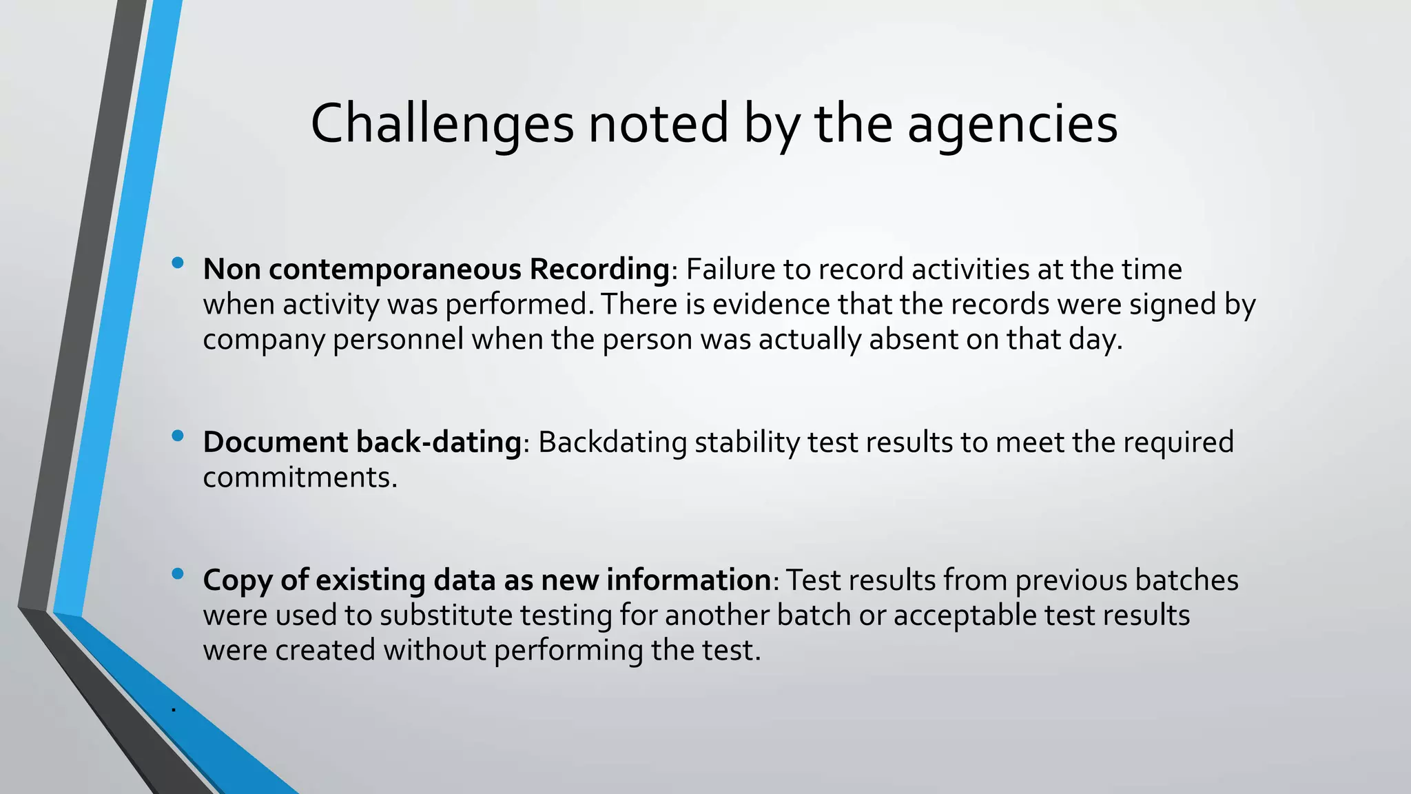 Challenges noted by the agencies
• Non contemporaneous Recording: Failure to record activities at the time
when activity was performed.There is evidence that the records were signed by
company personnel when the person was actually absent on that day.
• Document back-dating: Backdating stability test results to meet the required
commitments.
• Copy of existing data as new information: Test results from previous batches
were used to substitute testing for another batch or acceptable test results
were created without performing the test.
.
 