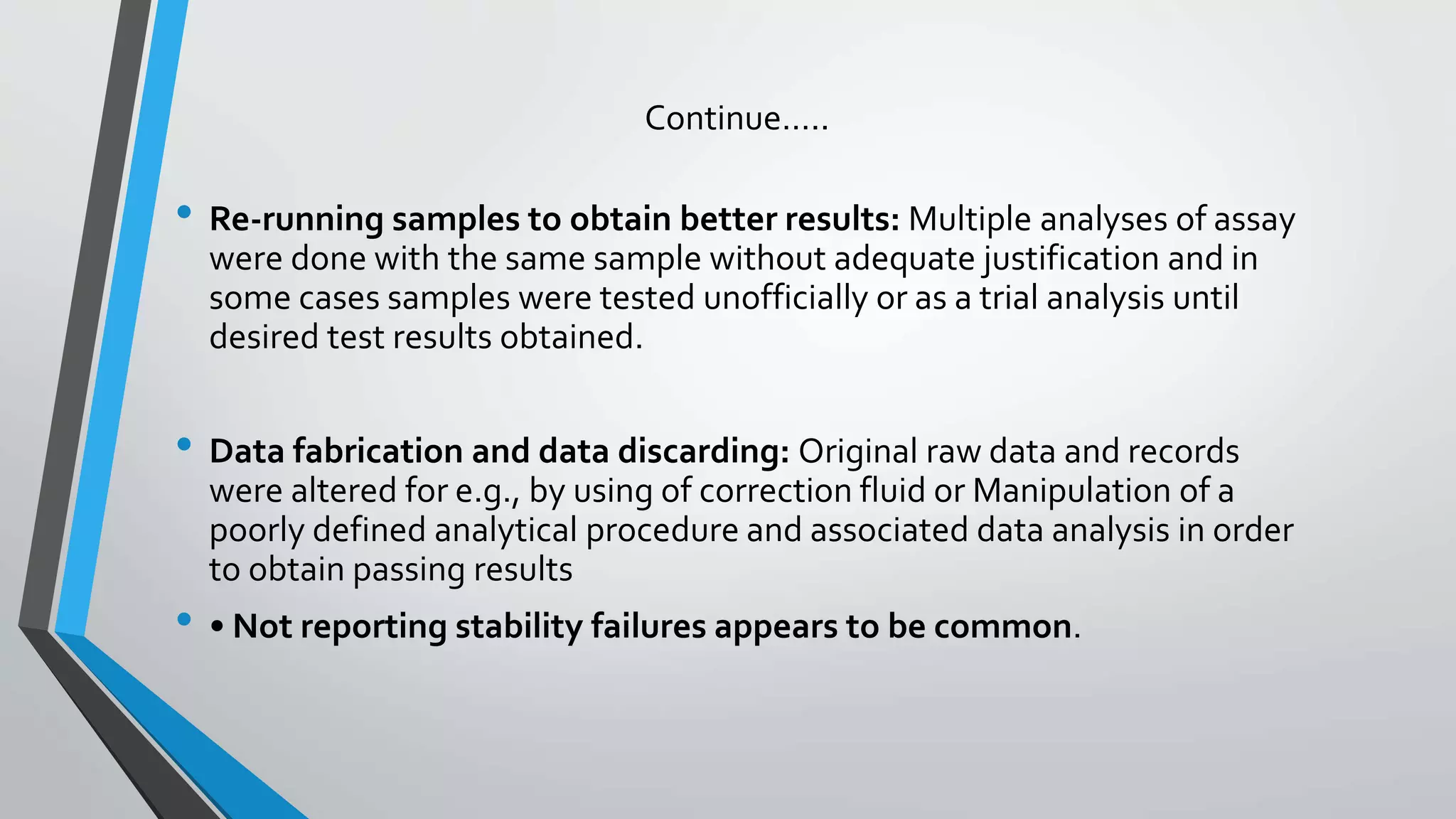 Continue…..
• Re-running samples to obtain better results: Multiple analyses of assay
were done with the same sample without adequate justification and in
some cases samples were tested unofficially or as a trial analysis until
desired test results obtained.
• Data fabrication and data discarding: Original raw data and records
were altered for e.g., by using of correction fluid or Manipulation of a
poorly defined analytical procedure and associated data analysis in order
to obtain passing results
• • Not reporting stability failures appears to be common.
 