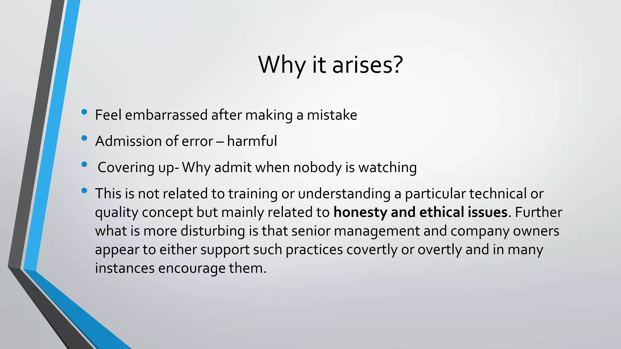 Why it arises?
• Feel embarrassed after making a mistake
• Admission of error – harmful
• Covering up-Why admit when nobody is watching
• This is not related to training or understanding a particular technical or
quality concept but mainly related to honesty and ethical issues. Further
what is more disturbing is that senior management and company owners
appear to either support such practices covertly or overtly and in many
instances encourage them.
 