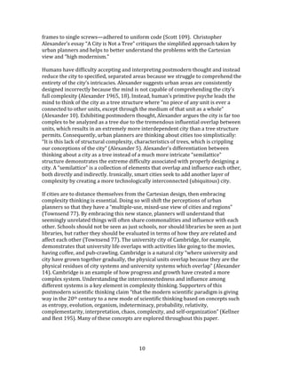   10	
  
frames	
  to	
  single	
  screws—adhered	
  to	
  uniform	
  code	
  (Scott	
  109).	
  	
  Christopher	
  
Alexander’s	
  essay	
  “A	
  City	
  is	
  Not	
  a	
  Tree”	
  critiques	
  the	
  simplified	
  approach	
  taken	
  by	
  
urban	
  planners	
  and	
  helps	
  to	
  better	
  understand	
  the	
  problems	
  with	
  the	
  Cartesian	
  
view	
  and	
  “high	
  modernism.”	
  
	
  
Humans	
  have	
  difficulty	
  accepting	
  and	
  interpreting	
  postmodern	
  thought	
  and	
  instead	
  
reduce	
  the	
  city	
  to	
  specified,	
  separated	
  areas	
  because	
  we	
  struggle	
  to	
  comprehend	
  the	
  
entirety	
  of	
  the	
  city’s	
  intricacies.	
  Alexander	
  suggests	
  urban	
  areas	
  are	
  consistently	
  
designed	
  incorrectly	
  because	
  the	
  mind	
  is	
  not	
  capable	
  of	
  comprehending	
  the	
  city’s	
  
full	
  complexity	
  (Alexander	
  1965,	
  18).	
  Instead,	
  human’s	
  primitive	
  psyche	
  leads	
  the	
  
mind	
  to	
  think	
  of	
  the	
  city	
  as	
  a	
  tree	
  structure	
  where	
  “no	
  piece	
  of	
  any	
  unit	
  is	
  ever	
  a	
  
connected	
  to	
  other	
  units,	
  except	
  through	
  the	
  medium	
  of	
  that	
  unit	
  as	
  a	
  whole”	
  
(Alexander	
  10).	
  Exhibiting	
  postmodern	
  thought,	
  Alexander	
  argues	
  the	
  city	
  is	
  far	
  too	
  
complex	
  to	
  be	
  analyzed	
  as	
  a	
  tree	
  due	
  to	
  the	
  tremendous	
  influential	
  overlap	
  between	
  
units,	
  which	
  results	
  in	
  an	
  extremely	
  more	
  interdependent	
  city	
  than	
  a	
  tree	
  structure	
  
permits.	
  Consequently,	
  urban	
  planners	
  are	
  thinking	
  about	
  cities	
  too	
  simplistically:	
  
“It	
  is	
  this	
  lack	
  of	
  structural	
  complexity,	
  characteristics	
  of	
  trees,	
  which	
  is	
  crippling	
  
our	
  conceptions	
  of	
  the	
  city”	
  (Alexander	
  5).	
  Alexander’s	
  differentiation	
  between	
  
thinking	
  about	
  a	
  city	
  as	
  a	
  tree	
  instead	
  of	
  a	
  much	
  more	
  intricate	
  “semilattice”	
  
structure	
  demonstrates	
  the	
  extreme	
  difficulty	
  associated	
  with	
  properly	
  designing	
  a	
  
city.	
  A	
  “semilattice”	
  is	
  a	
  collection	
  of	
  elements	
  that	
  overlap	
  and	
  influence	
  each	
  other,	
  
both	
  directly	
  and	
  indirectly.	
  Ironically,	
  smart	
  cities	
  seek	
  to	
  add	
  another	
  layer	
  of	
  
complexity	
  by	
  creating	
  a	
  more	
  technologically	
  interconnected	
  (ubiquitous)	
  city.	
  
	
  
If	
  cities	
  are	
  to	
  distance	
  themselves	
  from	
  the	
  Cartesian	
  design,	
  then	
  embracing	
  
complexity	
  thinking	
  is	
  essential.	
  Doing	
  so	
  will	
  shift	
  the	
  perceptions	
  of	
  urban	
  
planners	
  so	
  that	
  they	
  have	
  a	
  “multiple-­‐use,	
  mixed-­‐use	
  view	
  of	
  cities	
  and	
  regions”	
  
(Townsend	
  77).	
  By	
  embracing	
  this	
  new	
  stance,	
  planners	
  will	
  understand	
  that	
  
seemingly	
  unrelated	
  things	
  will	
  often	
  share	
  commonalities	
  and	
  influence	
  with	
  each	
  
other.	
  Schools	
  should	
  not	
  be	
  seen	
  as	
  just	
  schools,	
  nor	
  should	
  libraries	
  be	
  seen	
  as	
  just	
  
libraries,	
  but	
  rather	
  they	
  should	
  be	
  evaluated	
  in	
  terms	
  of	
  how	
  they	
  are	
  related	
  and	
  
affect	
  each	
  other	
  (Townsend	
  77).	
  The	
  university	
  city	
  of	
  Cambridge,	
  for	
  example,	
  
demonstrates	
  that	
  university	
  life	
  overlaps	
  with	
  activities	
  like	
  going	
  to	
  the	
  movies,	
  
having	
  coffee,	
  and	
  pub-­‐crawling.	
  Cambridge	
  is	
  a	
  natural	
  city	
  “where	
  university	
  and	
  
city	
  have	
  grown	
  together	
  gradually,	
  the	
  physical	
  units	
  overlap	
  because	
  they	
  are	
  the	
  
physical	
  residues	
  of	
  city	
  systems	
  and	
  university	
  systems	
  which	
  overlap”	
  (Alexander	
  
14).	
  Cambridge	
  is	
  an	
  example	
  of	
  how	
  progress	
  and	
  growth	
  have	
  created	
  a	
  more	
  
complex	
  system.	
  Understanding	
  the	
  interconnectedness	
  and	
  influence	
  among	
  
different	
  systems	
  is	
  a	
  key	
  element	
  in	
  complexity	
  thinking.	
  Supporters	
  of	
  this	
  
postmodern	
  scientific	
  thinking	
  claim	
  “that	
  the	
  modern	
  scientific	
  paradigm	
  is	
  giving	
  
way	
  in	
  the	
  20th	
  century	
  to	
  a	
  new	
  mode	
  of	
  scientific	
  thinking	
  based	
  on	
  concepts	
  such	
  
as	
  entropy,	
  evolution,	
  organism,	
  indeterminacy,	
  probability,	
  relativity,	
  
complementarity,	
  interpretation,	
  chaos,	
  complexity,	
  and	
  self-­‐organization”	
  (Kellner	
  
and	
  Best	
  195).	
  Many	
  of	
  these	
  concepts	
  are	
  explored	
  throughout	
  this	
  paper.	
  	
  
	
  
 
