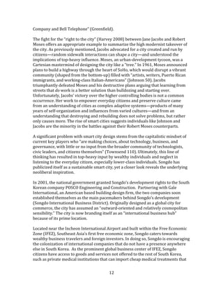   12	
  
Company	
  and	
  Bell	
  Telephone”	
  (Greenfield).	
  	
  
	
  
The	
  fight	
  for	
  the	
  “right	
  to	
  the	
  city”	
  (Harvey	
  2008)	
  between	
  Jane	
  Jacobs	
  and	
  Robert	
  
Moses	
  offers	
  an	
  appropriate	
  example	
  to	
  summarize	
  the	
  high	
  modernist	
  takeover	
  of	
  
the	
  city.	
  As	
  previously	
  mentioned,	
  Jacobs	
  advocated	
  for	
  a	
  city	
  created	
  and	
  run	
  by	
  
citizens—random	
  sidewalk	
  interactions	
  can	
  shape	
  a	
  city—and	
  understood	
  the	
  
implications	
  of	
  top-­‐heavy	
  influence.	
  Moses,	
  an	
  urban-­‐development	
  tycoon,	
  was	
  a	
  
Cartesian	
  mastermind	
  of	
  designing	
  the	
  city	
  like	
  a	
  “tree.”	
  In	
  1961,	
  Moses	
  announced	
  
plans	
  to	
  build	
  a	
  highway	
  through	
  the	
  heart	
  of	
  SoHo,	
  which	
  would	
  disrupt	
  a	
  vibrant	
  
community	
  (shaped	
  from	
  the	
  bottom-­‐up)	
  filled	
  with	
  “artists,	
  writers,	
  Puerto	
  Rican	
  
immigrants,	
  and	
  working-­‐class	
  Italian-­‐Americans”	
  (Johnson	
  50).	
  Jacobs	
  
triumphantly	
  defeated	
  Moses	
  and	
  his	
  destructive	
  plans	
  arguing	
  that	
  learning	
  from	
  
streets	
  that	
  do	
  work	
  is	
  a	
  better	
  solution	
  than	
  bulldozing	
  and	
  starting	
  over.	
  
Unfortunately,	
  Jacobs’	
  victory	
  over	
  the	
  higher	
  controlling	
  bodies	
  is	
  not	
  a	
  common	
  
occurrence.	
  Her	
  work	
  to	
  empower	
  everyday	
  citizens	
  and	
  preserve	
  culture	
  came	
  
from	
  an	
  understanding	
  of	
  cities	
  as	
  complex	
  adaptive	
  systems—products	
  of	
  many	
  
years	
  of	
  self-­‐organization	
  and	
  influences	
  from	
  varied	
  cultures—and	
  from	
  an	
  
understanding	
  that	
  destroying	
  and	
  rebuilding	
  does	
  not	
  solve	
  problems,	
  but	
  rather	
  
only	
  causes	
  more.	
  The	
  rise	
  of	
  smart	
  cities	
  suggests	
  individuals	
  like	
  Johnson	
  and	
  
Jacobs	
  are	
  the	
  minority	
  in	
  the	
  battles	
  against	
  their	
  Robert	
  Moses	
  counterparts.	
  	
  
	
  
A	
  significant	
  problem	
  with	
  smart	
  city	
  design	
  stems	
  from	
  the	
  capitalistic	
  mindset	
  of	
  
current	
  key	
  players	
  who	
  “are	
  making	
  choices,	
  about	
  technology,	
  business,	
  and	
  
governance,	
  with	
  little	
  or	
  no	
  input	
  from	
  the	
  broader	
  community	
  of	
  technologists,	
  
civic	
  leaders,	
  and	
  citizens	
  themselves”	
  (Townsend	
  110).	
  Ultimately,	
  this	
  line	
  of	
  
thinking	
  has	
  resulted	
  in	
  top-­‐heavy	
  input	
  by	
  wealthy	
  individuals	
  and	
  neglect	
  in	
  
listening	
  to	
  the	
  everyday	
  citizen,	
  especially	
  lower-­‐class	
  individuals.	
  Songdo	
  has	
  
publicized	
  itself	
  as	
  a	
  sustainable	
  smart	
  city,	
  yet	
  a	
  closer	
  look	
  reveals	
  the	
  underlying	
  
neoliberal	
  inspiration.	
  	
  
	
  
In	
  2001,	
  the	
  national	
  government	
  granted	
  Songdo’s	
  development	
  rights	
  to	
  the	
  South	
  
Korean	
  company	
  POSCO	
  Engineering	
  and	
  Construction.	
  	
  Partnering	
  with	
  Gale	
  
International,	
  an	
  American	
  based	
  building	
  design	
  firm,	
  the	
  two	
  companies	
  soon	
  
established	
  themselves	
  as	
  the	
  main	
  pacemakers	
  behind	
  Songdo’s	
  development	
  
(Songdo	
  International	
  Business	
  District).	
  Originally	
  designed	
  as	
  a	
  global	
  city	
  for	
  
commerce,	
  the	
  city	
  has	
  assumed	
  an	
  “outward-­‐oriented	
  and	
  relatively	
  cosmopolitan	
  
sensibility.”	
  The	
  city	
  is	
  now	
  branding	
  itself	
  as	
  an	
  “international	
  business	
  hub”	
  
because	
  of	
  its	
  prime	
  location.	
  
	
  
Located	
  near	
  the	
  Incheon	
  International	
  Airport	
  and	
  built	
  within	
  the	
  Free	
  Economic	
  
Zone	
  (IFEZ),	
  Southeast	
  Asia’s	
  first	
  free	
  economic	
  zone,	
  Songdo	
  caters	
  towards	
  
wealthy	
  business	
  travelers	
  and	
  foreign	
  investors.	
  In	
  doing	
  so,	
  Songdo	
  is	
  encouraging	
  
the	
  colonization	
  of	
  international	
  companies	
  that	
  do	
  not	
  have	
  a	
  presence	
  anywhere	
  
else	
  in	
  South	
  Korea.	
  	
  As	
  the	
  prominent	
  global	
  business	
  center	
  of	
  IFEZ,	
  Songdo	
  
citizens	
  have	
  access	
  to	
  goods	
  and	
  services	
  not	
  offered	
  to	
  the	
  rest	
  of	
  South	
  Korea,	
  
such	
  as	
  private	
  medical	
  institutions	
  that	
  can	
  import	
  cheap	
  medical	
  treatments	
  that	
  
 