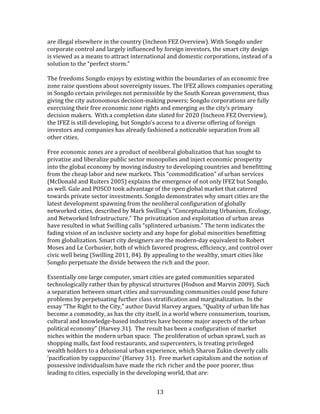   13	
  
are	
  illegal	
  elsewhere	
  in	
  the	
  country	
  (Incheon	
  FEZ	
  Overview).	
  With	
  Songdo	
  under	
  
corporate	
  control	
  and	
  largely	
  influenced	
  by	
  foreign	
  investors,	
  the	
  smart	
  city	
  design	
  
is	
  viewed	
  as	
  a	
  means	
  to	
  attract	
  international	
  and	
  domestic	
  corporations,	
  instead	
  of	
  a	
  
solution	
  to	
  the	
  “perfect	
  storm.”	
  	
  
	
  
The	
  freedoms	
  Songdo	
  enjoys	
  by	
  existing	
  within	
  the	
  boundaries	
  of	
  an	
  economic	
  free	
  
zone	
  raise	
  questions	
  about	
  sovereignty	
  issues.	
  The	
  IFEZ	
  allows	
  companies	
  operating	
  
in	
  Songdo	
  certain	
  privileges	
  not	
  permissible	
  by	
  the	
  South	
  Korean	
  government,	
  thus	
  
giving	
  the	
  city	
  autonomous	
  decision-­‐making	
  powers;	
  Songdo	
  corporations	
  are	
  fully	
  
exercising	
  their	
  free	
  economic	
  zone	
  rights	
  and	
  emerging	
  as	
  the	
  city’s	
  primary	
  
decision	
  makers.	
  	
  With	
  a	
  completion	
  date	
  slated	
  for	
  2020	
  (Incheon	
  FEZ	
  Overview),	
  
the	
  IFEZ	
  is	
  still	
  developing,	
  but	
  Songdo’s	
  access	
  to	
  a	
  diverse	
  offering	
  of	
  foreign	
  
investors	
  and	
  companies	
  has	
  already	
  fashioned	
  a	
  noticeable	
  separation	
  from	
  all	
  
other	
  cities.	
  
	
  
Free	
  economic	
  zones	
  are	
  a	
  product	
  of	
  neoliberal	
  globalization	
  that	
  has	
  sought	
  to	
  
privatize	
  and	
  liberalize	
  public	
  sector	
  monopolies	
  and	
  inject	
  economic	
  prosperity	
  
into	
  the	
  global	
  economy	
  by	
  moving	
  industry	
  to	
  developing	
  countries	
  and	
  benefitting	
  
from	
  the	
  cheap	
  labor	
  and	
  new	
  markets.	
  This	
  “commodification”	
  of	
  urban	
  services	
  
(McDonald	
  and	
  Ruiters	
  2005)	
  explains	
  the	
  emergence	
  of	
  not	
  only	
  IFEZ	
  but	
  Songdo,	
  
as	
  well.	
  Gale	
  and	
  POSCO	
  took	
  advantage	
  of	
  the	
  open	
  global	
  market	
  that	
  catered	
  
towards	
  private	
  sector	
  investments.	
  Songdo	
  demonstrates	
  why	
  smart	
  cities	
  are	
  the	
  
latest	
  development	
  spawning	
  from	
  the	
  neoliberal	
  configuration	
  of	
  globally	
  
networked	
  cities,	
  described	
  by	
  Mark	
  Swilling’s	
  “Conceptualizing	
  Urbanism,	
  Ecology,	
  
and	
  Networked	
  Infrastructure.”	
  The	
  privatization	
  and	
  exploitation	
  of	
  urban	
  areas	
  
have	
  resulted	
  in	
  what	
  Swilling	
  calls	
  “splintered	
  urbanism.”	
  The	
  term	
  indicates	
  the	
  
fading	
  vision	
  of	
  an	
  inclusive	
  society	
  and	
  any	
  hope	
  for	
  global	
  minorities	
  benefitting	
  
from	
  globalization.	
  Smart	
  city	
  designers	
  are	
  the	
  modern-­‐day	
  equivalent	
  to	
  Robert	
  
Moses	
  and	
  Le	
  Corbusier,	
  both	
  of	
  which	
  favored	
  progress,	
  efficiency,	
  and	
  control	
  over	
  
civic	
  well	
  being	
  (Swilling	
  2011,	
  84).	
  By	
  appealing	
  to	
  the	
  wealthy,	
  smart	
  cities	
  like	
  
Songdo	
  perpetuate	
  the	
  divide	
  between	
  the	
  rich	
  and	
  the	
  poor.	
  
	
  
Essentially	
  one	
  large	
  computer,	
  smart	
  cities	
  are	
  gated	
  communities	
  separated	
  
technologically	
  rather	
  than	
  by	
  physical	
  structures	
  (Hodson	
  and	
  Marvin	
  2009).	
  Such	
  
a	
  separation	
  between	
  smart	
  cities	
  and	
  surrounding	
  communities	
  could	
  pose	
  future	
  
problems	
  by	
  perpetuating	
  further	
  class	
  stratification	
  and	
  marginalization.	
  	
  In	
  the	
  
essay	
  “The	
  Right	
  to	
  the	
  City,”	
  author	
  David	
  Harvey	
  argues,	
  “Quality	
  of	
  urban	
  life	
  has	
  
become	
  a	
  commodity,	
  as	
  has	
  the	
  city	
  itself,	
  in	
  a	
  world	
  where	
  consumerism,	
  tourism,	
  
cultural	
  and	
  knowledge-­‐based	
  industries	
  have	
  become	
  major	
  aspects	
  of	
  the	
  urban	
  
political	
  economy”	
  (Harvey	
  31).	
  	
  The	
  result	
  has	
  been	
  a	
  configuration	
  of	
  market	
  
niches	
  within	
  the	
  modern	
  urban	
  space.	
  	
  The	
  proliferation	
  of	
  urban	
  sprawl,	
  such	
  as	
  
shopping	
  malls,	
  fast	
  food	
  restaurants,	
  and	
  supercenters,	
  is	
  treating	
  privileged	
  
wealth	
  holders	
  to	
  a	
  delusional	
  urban	
  experience,	
  which	
  Sharon	
  Zukin	
  cleverly	
  calls	
  
‘pacification	
  by	
  cappuccino’	
  (Harvey	
  31).	
  	
  Free	
  market	
  capitalism	
  and	
  the	
  notion	
  of	
  
possessive	
  individualism	
  have	
  made	
  the	
  rich	
  richer	
  and	
  the	
  poor	
  poorer,	
  thus	
  
leading	
  to	
  cities,	
  especially	
  in	
  the	
  developing	
  world,	
  that	
  are:	
  	
  
 