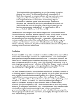   14	
  
	
  
	
   “Splitting	
  into	
  different	
  separated	
  parts,	
  with	
  the	
  apparent	
  formation	
  
of	
  many	
  ‘microstates’.	
  Wealthy	
  neighbourhoods	
  provided	
  with	
  all	
  
kinds	
  of	
  services,	
  such	
  as	
  exclusive	
  schools,	
  golf	
  courses,	
  tennis	
  courts	
  
and	
  private	
  police	
  patrolling	
  the	
  area	
  around	
  the	
  clock	
  intertwine	
  
with	
  illegal	
  settlements	
  where	
  water	
  is	
  available	
  only	
  at	
  public	
  
fountains,	
  no	
  sanitation	
  system	
  exists,	
  electricity	
  is	
  pirated	
  by	
  a	
  
privileged	
  few,	
  the	
  roads	
  become	
  mud	
  streams	
  whenever	
  it	
  rains,	
  and	
  
where	
  house-­‐sharing	
  is	
  the	
  norm.	
  Each	
  fragment	
  appears	
  to	
  live	
  and	
  
function	
  autonomously,	
  sticking	
  firmly	
  to	
  what	
  it	
  has	
  been	
  able	
  to	
  
grab	
  in	
  the	
  daily	
  fight	
  for	
  survival”	
  (Harvey	
  32).	
  
	
  
Smart	
  cities	
  are	
  ostracizing	
  the	
  poor	
  and	
  creating	
  a	
  closed	
  loop	
  system	
  that	
  will	
  
continue	
  decreasing	
  resilience.	
  Neoliberal	
  globalization	
  is	
  adding	
  greater	
  structure	
  
to	
  a	
  rule-­‐set	
  already	
  dangerously	
  close	
  to	
  overshoot	
  and	
  collapse.	
  The	
  ever-­‐
increasing	
  levels	
  of	
  hierarchical	
  order	
  require	
  a	
  pacemaker	
  to	
  function	
  as	
  they	
  
continue	
  on	
  a	
  Cartesian	
  path	
  seeking	
  total	
  and	
  efficient	
  control.	
  As	
  the	
  progress	
  
continues	
  and	
  the	
  rule-­‐set	
  becomes	
  more	
  defined,	
  resilience	
  is	
  declining	
  and	
  
collapse	
  is	
  nearing.	
  Meanwhile,	
  the	
  global	
  south	
  maintain	
  a	
  standard	
  of	
  living	
  that	
  is	
  
relatively	
  more	
  sustainable	
  and	
  resilient.	
  
	
  
	
  
Conclusion	
  
	
  
There	
  is	
  incredible	
  irony	
  in	
  the	
  smart	
  city	
  boom.	
  First	
  world	
  countries	
  are	
  wealthier	
  
because	
  they	
  have	
  emerged	
  successful	
  in	
  a	
  capitalistic	
  world.	
  Their	
  prosperity	
  has	
  
led	
  to	
  greater	
  consumption	
  and	
  environmental	
  harm.	
  To	
  combat	
  the	
  eco	
  issues	
  that	
  
they	
  primarily	
  created	
  through	
  previous	
  progressive	
  actions,	
  first	
  world	
  countries	
  
are	
  creating	
  a	
  new	
  capitalistic	
  product	
  (smart	
  cities)	
  that	
  will	
  continue	
  the	
  trend	
  of	
  
innovating	
  to	
  generate	
  temporary	
  solutions.	
  All	
  the	
  while,	
  the	
  poor	
  remain	
  excluded	
  
and	
  marginalized.	
  Yet,	
  the	
  progress	
  of	
  the	
  globalized	
  minority	
  and	
  developing	
  
nations	
  will	
  be	
  the	
  defining	
  factor	
  in	
  determining	
  the	
  world’s	
  future.	
  
	
  
The	
  many	
  issues	
  surrounding	
  capitalism	
  raises	
  the	
  question:	
  is	
  resilience	
  possible	
  in	
  
a	
  capitalistic	
  system?	
  The	
  answer	
  is	
  that	
  it	
  is	
  possible,	
  but	
  the	
  best	
  form	
  of	
  resiliency	
  
is	
  not	
  possible.	
  If	
  complexity	
  thinking	
  and	
  building	
  for	
  resiliency	
  (instead	
  of	
  
sustainability)	
  become	
  more	
  common,	
  resilient	
  cities	
  can	
  be	
  developed.	
  Still,	
  the	
  
solitary,	
  competitive	
  attitude	
  of	
  capitalism	
  is	
  a	
  contrast	
  to	
  resiliency	
  thinking,	
  which	
  
has	
  little	
  to	
  do	
  with	
  the	
  “individual”	
  and	
  identifies	
  community	
  building	
  as	
  a	
  
necessary	
  component.	
  As	
  long	
  as	
  corporations	
  are	
  the	
  main	
  pacemakers	
  in	
  
designing	
  and	
  controlling	
  a	
  smart	
  city,	
  Cartesian	
  thought	
  will	
  be	
  at	
  the	
  forefront	
  of	
  
smart	
  city	
  development.	
  Transitioning	
  away	
  from	
  this	
  thought	
  process	
  and	
  towards	
  
a	
  postmodern	
  mindset	
  means	
  narrowing	
  the	
  gap	
  between	
  corporations,	
  
governments,	
  and	
  grassroots	
  communities.	
  In	
  order	
  to	
  build	
  resiliency,	
  competition	
  
between	
  groups	
  needs	
  to	
  become	
  cooperation,	
  meaning	
  top-­‐down	
  pacemakers	
  must	
  
work	
  with	
  bottom-­‐up	
  proponents.	
  	
  
 