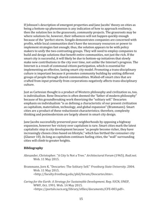   15	
  
	
  
If	
  Johnson’s	
  description	
  of	
  emergent	
  properties	
  and	
  Jane	
  Jacobs’	
  theory	
  on	
  cities	
  as	
  
being	
  a	
  bottom-­‐up	
  phenomenon	
  is	
  any	
  indication	
  of	
  how	
  to	
  approach	
  resiliency,	
  
then	
  the	
  solution	
  lies	
  in	
  the	
  grassroots,	
  community	
  projects.	
  The	
  grassroots	
  may	
  be	
  
where	
  solutions	
  lie,	
  however,	
  their	
  influences	
  will	
  not	
  happen	
  quickly	
  enough	
  
because	
  of	
  the	
  “perfect	
  storm.	
  Songdo	
  demonstrates	
  companies	
  are	
  concerned	
  with	
  
profits,	
  while	
  local	
  communities	
  don’t	
  have	
  the	
  necessary	
  resources	
  or	
  power	
  to	
  
implement	
  strategies	
  fast	
  enough;	
  thus,	
  the	
  solution	
  appears	
  to	
  be	
  with	
  policy	
  
makers	
  to	
  unify	
  the	
  two	
  contrasting	
  groups.	
  They	
  will	
  need	
  to	
  employ	
  companies	
  to	
  
build	
  and	
  design	
  solutions	
  that	
  benefit	
  entire	
  communities,	
  not	
  just	
  the	
  rich.	
  If	
  the	
  
smart	
  city	
  is	
  successful,	
  it	
  will	
  likely	
  be	
  due	
  to	
  bottom-­‐up	
  initiatives	
  that	
  slowly	
  
make	
  new	
  contributions	
  to	
  the	
  city	
  over	
  time,	
  not	
  unlike	
  the	
  Internet’s	
  progress.	
  The	
  
Internet	
  is	
  a	
  result	
  of	
  communal	
  citizen	
  participation,	
  which	
  is	
  essential	
  for	
  
implementing	
  an	
  effective,	
  lasting	
  smart	
  city	
  model.	
  Promoting	
  a	
  trans-­‐disciplinary	
  
culture	
  is	
  important	
  because	
  it	
  promotes	
  community	
  building	
  by	
  uniting	
  different	
  
groups	
  of	
  people	
  through	
  shared	
  commonalities.	
  Walled-­‐off	
  smart	
  cites	
  that	
  are	
  
crafted	
  from	
  input	
  primarily	
  from	
  corporations	
  negatively	
  affects	
  trans-­‐disciplinary	
  
culture.	
  
	
  
Just	
  as	
  Cartesian	
  thought	
  is	
  a	
  product	
  of	
  Western	
  philosophy	
  and	
  civilization	
  so,	
  too,	
  
is	
  individualism.	
  Rene	
  Descartes	
  is	
  often	
  deemed	
  the	
  “father	
  of	
  modern	
  philosophy”	
  
because	
  of	
  his	
  groundbreaking	
  work	
  theorizing	
  the	
  “solitary	
  self.”	
  Descartes	
  
emphasis	
  on	
  individualism	
  “is	
  as	
  defining	
  a	
  characteristic	
  of	
  our	
  present	
  civilization	
  
as	
  capitalism,	
  materialism,	
  technology,	
  and	
  global	
  expansion”	
  (Brammann).	
  Smart	
  
cities	
  are	
  a	
  product	
  of	
  these	
  reductionist	
  characteristics;	
  therefore,	
  complexity	
  
thinking	
  and	
  postmodernism	
  are	
  largely	
  absent	
  in	
  smart	
  city	
  design.	
  
	
  
Jane	
  Jacobs	
  successfully	
  preserved	
  poor	
  neighborhoods	
  by	
  opposing	
  a	
  highway	
  
expansion,	
  however	
  her	
  victory	
  over	
  capitalism	
  is	
  rare.	
  Smart	
  cities	
  mark	
  the	
  latest	
  
capitalistic	
  step	
  in	
  city	
  development	
  because	
  “as	
  people	
  become	
  richer,	
  they	
  have	
  
increasingly	
  chosen	
  cities	
  based	
  on	
  lifestyle,”	
  which	
  has	
  birthed	
  the	
  consumer	
  city	
  
(Glaeser	
  10).	
  As	
  long	
  as	
  capitalism	
  continues	
  fueling	
  cities,	
  the	
  “wall”	
  surrounding	
  
cities	
  will	
  climb	
  to	
  greater	
  heights.	
  
	
  
Bibliography	
  
	
  
Alexander,	
  Christopher.	
  "A	
  City	
  Is	
  Not	
  a	
  Tree."	
  Architectural	
  Forum	
  (1965).	
  Rudi.net.	
  
Web.	
  11	
  May	
  2015.	
  
	
  
Brammann,	
  Jorn	
  K.	
  "Descartes:	
  The	
  Solitary	
  Self."	
  Frostburg	
  State	
  University.	
  2004.	
  
Web.	
  11	
  May	
  2015.	
  
<http://faculty.frostburg.edu/phil/forum/Descartes.htm>.	
  
	
  
Caring	
  for	
  the	
  Earth:	
  A	
  Strategy	
  for	
  Sustainable	
  Development.	
  Rep.	
  IUCN,	
  UNEP,	
  
WWF,	
  Oct.	
  1991.	
  Web.	
  14	
  May	
  2015.	
  
<https://portals.iucn.org/library/efiles/documents/CFE-­‐003.pdf>.	
  
 
