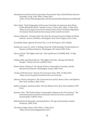  16	
  
	
  
Development	
  and	
  Economic	
  Co-­‐operation:	
  Environment.	
  Rep.	
  United	
  Nations	
  General	
  
Assembly,	
  4	
  Aug.	
  1987.	
  Web.	
  14	
  May	
  2015.	
  
<http://www.channelingreality.com/Documents/Brundtland_Searchable.pdf
>.	
  
	
  
Elert,	
  Emily.	
  "Daily	
  Infographic:	
  If	
  Everyone	
  Lived	
  Like	
  An	
  American,	
  How	
  Many	
  
Earths	
  Would	
  We	
  Need?"	
  Popular	
  Science.	
  19	
  Oct.	
  2012.	
  Web.	
  11	
  May	
  2015.	
  
<http://www.popsci.com/environment/article/2012-­‐10/daily-­‐infographic-­‐
if-­‐everyone-­‐lived-­‐american-­‐how-­‐many-­‐earths-­‐would-­‐we-­‐need>.	
  
	
  
Glaeser,	
  Edward	
  L.	
  Triumph	
  of	
  the	
  City:	
  How	
  Our	
  Greatest	
  Invention	
  Makes	
  Us	
  Richer,	
  
Smarter,	
  Greener,	
  Healthier,	
  and	
  Happier.	
  New	
  York:	
  Penguin,	
  2011.	
  Print.	
  
	
  
Greenfield,	
  Adam.	
  Against	
  the	
  Smart	
  City.	
  1.3	
  ed.	
  Do	
  Projects,	
  2013.	
  Kindle.	
  
	
  
Gunderson,	
  Lance	
  H.,	
  and	
  C.	
  S.	
  Holling.	
  Panarchy:	
  Understanding	
  Transformations	
  in	
  
Human	
  and	
  Natural	
  Systems.	
  Washington,	
  DC:	
  Island,	
  2002.	
  Print.	
  
	
  
Harvey,	
  David.	
  "The	
  Right	
  to	
  the	
  City."	
  New	
  Left	
  Review	
  53	
  (2008).	
  Web.	
  11	
  May	
  
2015.	
  
	
  
Hodson,	
  Mike	
  and	
  Simon	
  Marvin.	
  "The	
  Right	
  to	
  the	
  City	
  -­‐	
  Energy	
  and	
  Climate	
  
Change."	
  Critical	
  Currents	
  6	
  (2009).	
  Print.	
  
	
  
Homer-­‐Dixon,	
  Thomas	
  F.	
  The	
  Upside	
  of	
  Down:	
  Catastrophe,	
  Creativity,	
  and	
  the	
  
Renewal	
  of	
  Civilization.	
  Washington:	
  Island,	
  2006.	
  Print.	
  
	
  
"Incheon	
  FEZ	
  Overview."	
  Korean	
  Free	
  Economic	
  Zones.	
  Web.	
  14	
  May	
  2015.	
  
<http://www.fez.go.kr/en/incheon-­‐fez-­‐overview.jsp>.	
  
	
  
Johnson,	
  Steven.	
  Emergence:	
  The	
  Connected	
  Lives	
  of	
  Ants,	
  Brains,	
  Cities,	
  and	
  Software.	
  
New	
  York:	
  Scribner,	
  2001.	
  Print.	
  
	
  
Kellner,	
  Douglas,	
  and	
  Steven	
  Best.	
  The	
  Post	
  Modern	
  Turn.	
  New	
  York:	
  Guilford,	
  1997.	
  
Print.	
  
	
  
Kuecker,	
  Glen.	
  "The	
  Perfect	
  Storm:	
  Catastrophic	
  Collapse	
  in	
  the	
  21st	
  Century."	
  The	
  
International	
  Journal	
  of	
  Environmental,	
  Cultural,	
  Economic,	
  and	
  Social	
  
Sustainability	
  3	
  (2007).	
  Print.	
  
	
  
McDonald,	
  David	
  Alexander,	
  and	
  Greg	
  Ruiters.	
  The	
  Age	
  of	
  Commodity.	
  London:	
  
Earthscan,	
  2005.	
  Print.	
  
	
  
The	
  Natural	
  Edge	
  Project.	
  2013.	
  Web.	
  11	
  May	
  2015.	
  
<http://www.naturaledgeproject.net/>.	
  
 