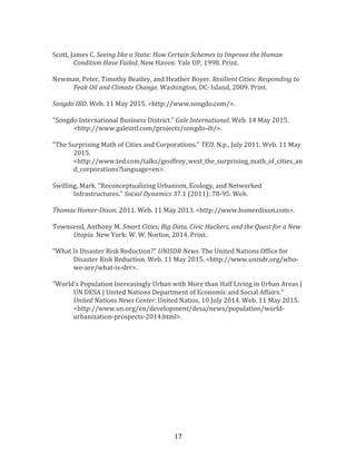   17	
  
	
  
Scott,	
  James	
  C.	
  Seeing	
  like	
  a	
  State:	
  How	
  Certain	
  Schemes	
  to	
  Improve	
  the	
  Human	
  
Condition	
  Have	
  Failed.	
  New	
  Haven:	
  Yale	
  UP,	
  1998.	
  Print.	
  
	
  
Newman,	
  Peter,	
  Timothy	
  Beatley,	
  and	
  Heather	
  Boyer.	
  Resilient	
  Cities:	
  Responding	
  to	
  
Peak	
  Oil	
  and	
  Climate	
  Change.	
  Washington,	
  DC:	
  Island,	
  2009.	
  Print.	
  
	
  
Songdo	
  IBD.	
  Web.	
  11	
  May	
  2015.	
  <http://www.songdo.com/>.	
  
	
  
"Songdo	
  International	
  Business	
  District."	
  Gale	
  International.	
  Web.	
  14	
  May	
  2015.	
  
<http://www.galeintl.com/projects/songdo-­‐ib/>.	
  
	
  
"The	
  Surprising	
  Math	
  of	
  Cities	
  and	
  Corporations."	
  TED.	
  N.p.,	
  July	
  2011.	
  Web.	
  11	
  May	
  
2015.	
  
<http://www.ted.com/talks/geoffrey_west_the_surprising_math_of_cities_an
d_corporations?language=en>.	
  
	
  
Swilling,	
  Mark.	
  "Reconceptualizing	
  Urbanism,	
  Ecology,	
  and	
  Networked	
  
Infrastructures."	
  Social	
  Dynamics	
  37.1	
  (2011):	
  78-­‐95.	
  Web.	
  
	
  
Thomas	
  Homer-­‐Dixon.	
  2011.	
  Web.	
  11	
  May	
  2013.	
  <http://www.homerdixon.com>.	
  
	
  
Townsend,	
  Anthony	
  M.	
  Smart	
  Cities:	
  Big	
  Data,	
  Civic	
  Hackers,	
  and	
  the	
  Quest	
  for	
  a	
  New	
  
Utopia.	
  New	
  York:	
  W.	
  W.	
  Norton,	
  2014.	
  Print.	
  
	
  
"What	
  Is	
  Disaster	
  Risk	
  Reduction?"	
  UNISDR	
  News.	
  The	
  United	
  Nations	
  Office	
  for	
  
Disaster	
  Risk	
  Reduction.	
  Web.	
  11	
  May	
  2015.	
  <http://www.unisdr.org/who-­‐
we-­‐are/what-­‐is-­‐drr>.	
  
	
  
"World’s	
  Population	
  Increasingly	
  Urban	
  with	
  More	
  than	
  Half	
  Living	
  in	
  Urban	
  Areas	
  |	
  
UN	
  DESA	
  |	
  United	
  Nations	
  Department	
  of	
  Economic	
  and	
  Social	
  Affairs."	
  
United	
  Nations	
  News	
  Center.	
  United	
  Natios,	
  10	
  July	
  2014.	
  Web.	
  11	
  May	
  2015.	
  
<http://www.un.org/en/development/desa/news/population/world-­‐
urbanization-­‐prospects-­‐2014.html>.	
  
	
  
	
  
	
  
	
  
 