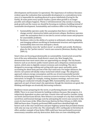   3	
  
(Development	
  and	
  Economic	
  Co-­‐operation).	
  The	
  importance	
  of	
  resilience	
  becomes	
  
evident	
  upon	
  the	
  realization	
  that	
  sustainable	
  development	
  is	
  a	
  contradictory	
  term	
  
since	
  it	
  is	
  impossible	
  for	
  anything	
  physical	
  to	
  grow	
  indefinitely	
  (Caring	
  for	
  the	
  
Earth).	
  At	
  some	
  point	
  every	
  system	
  reaches	
  a	
  point	
  when	
  growth	
  is	
  no	
  longer	
  
possible	
  and	
  collapse	
  happens.	
  Theme	
  2	
  will	
  demonstrate	
  why	
  society	
  is	
  nearing	
  
peak	
  growth	
  and	
  the	
  reason	
  we	
  should	
  be	
  focusing	
  on	
  resilience	
  building	
  instead	
  of	
  
sustainable	
  development.	
  Sustainability	
  and	
  resilience	
  differ	
  in	
  the	
  following	
  ways:	
  
	
  	
  
• Sustainability	
  operates	
  under	
  the	
  assumption	
  that	
  there	
  is	
  still	
  time	
  to	
  
change	
  society’s	
  destructive	
  habits	
  and	
  prevent	
  collapse.	
  Resilience	
  operates	
  
under	
  the	
  assumption	
  that	
  it	
  is	
  too	
  late	
  to	
  correct	
  certain	
  issues	
  and	
  prepares	
  
for	
  unavoidable	
  problems.	
  	
  
• Resilience	
  refers	
  to	
  the	
  ability	
  of	
  a	
  system	
  to	
  withstand	
  a	
  shock	
  by	
  adapting	
  
and	
  changing	
  without	
  sacrificing	
  its	
  fundamental	
  structure	
  and	
  organization.	
  
Sustainability	
  does	
  not	
  even	
  anticipate	
  a	
  shock.	
  
• 	
  Sustainability	
  views	
  the	
  “perfect	
  storm”	
  as	
  solvable	
  and	
  curable.	
  Resiliency	
  
plans	
  for	
  the	
  “perfect	
  storm’s”	
  worst	
  case	
  scenario	
  (Newman,	
  Beatley,	
  Boyer	
  
2009,	
  6).	
  
	
  
Smart	
  cities	
  are	
  focusing	
  predominantly	
  on	
  sustainability.	
  Constructed	
  around	
  the	
  
turn	
  of	
  the	
  new	
  millennium,	
  South	
  Korea’s	
  smart	
  city,	
  New	
  Songdo	
  City,	
  
demonstrates	
  how	
  most	
  smart	
  cities	
  are	
  approaching	
  eco-­‐design.	
  The	
  city	
  boasts	
  
features	
  such	
  as	
  an	
  electric	
  public	
  transit	
  system	
  and	
  a	
  ubiquitous	
  communication	
  
system,	
  which	
  aims	
  to	
  digitally	
  connect	
  everyone	
  and	
  everything.	
  The	
  city	
  is	
  
designed	
  to	
  encourage	
  walking	
  and	
  cycling	
  with	
  open	
  space	
  and	
  public	
  parks	
  
accounting	
  for	
  about	
  forty	
  percent	
  of	
  the	
  city’s	
  total	
  area.	
  For	
  longer	
  distances,	
  the	
  
electric	
  rail	
  system	
  will	
  ideally	
  reduce	
  motorized	
  vehicle	
  usage.	
  The	
  ubiquitous	
  
approach	
  reduces	
  energy	
  consumption	
  and	
  the	
  use	
  of	
  environmentally	
  harmful	
  
vehicles	
  by	
  encouraging	
  citizens	
  to	
  converse	
  screen-­‐to-­‐screen	
  in	
  lieu	
  of	
  face-­‐to-­‐face	
  
interaction.	
  In	
  Songdo,	
  for	
  example,	
  visiting,	
  business	
  meetings,	
  and	
  even	
  some	
  
schooling	
  are	
  conducted	
  virtually	
  (Songdo	
  IBD).	
  Sustainability	
  and	
  a	
  ubiquitous	
  
approach	
  are	
  part	
  of	
  most	
  smart	
  city	
  aspirations;	
  though	
  the	
  intentions	
  are	
  good,	
  the	
  
thinking	
  and	
  designs	
  are	
  drastically	
  decreasing	
  resilience.	
  
	
  
Resilience	
  means	
  preparing	
  for	
  the	
  worst,	
  or	
  performing	
  disaster	
  risk	
  reduction	
  
(DRR).	
  There	
  is	
  no	
  exact	
  formula	
  for	
  building	
  resilience	
  because,	
  like	
  progress,	
  it	
  is	
  
subjectively	
  dependent	
  on	
  place	
  and	
  time.	
  Coastal	
  cities	
  will	
  need	
  to	
  consider	
  rising	
  
sea	
  levels	
  and	
  hurricane	
  threats.	
  New	
  Orleans	
  is	
  an	
  example	
  of	
  a	
  city	
  that	
  could	
  have	
  
saved	
  lives	
  and	
  lessened	
  damage	
  costs	
  by	
  anticipating	
  the	
  worst-­‐case	
  scenario	
  in	
  the	
  
event	
  of	
  a	
  hurricane	
  strike.	
  When	
  Hurricane	
  Katrina	
  hit	
  New	
  Orleans	
  in	
  2005,	
  little	
  
DRR	
  had	
  been	
  done.	
  Properly	
  performed	
  DRR	
  would	
  have	
  identified	
  high-­‐risk	
  
factors	
  such	
  as	
  the	
  city’s	
  weak	
  levee	
  and	
  poor	
  highway	
  system	
  that	
  provided	
  citizens	
  
with	
  only	
  one	
  way	
  out	
  of	
  the	
  city.	
  The	
  catastrophic	
  2011	
  earthquake	
  in	
  Christchurch	
  
offers	
  another	
  example	
  of	
  how	
  better	
  DRR	
  could	
  have	
  been	
  performed	
  to	
  prevent	
  
unnecessary	
  casualties	
  and	
  city	
  destruction.	
  Both	
  cities	
  are	
  now	
  rebuilding	
  with	
  
 