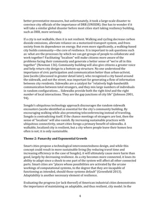   4	
  
better	
  preventative	
  measures,	
  but	
  unfortunately,	
  it	
  took	
  a	
  large-­‐scale	
  disaster	
  to	
  
convince	
  city	
  officials	
  of	
  the	
  importance	
  of	
  DRR	
  (UNISDR).	
  One	
  has	
  to	
  wonder	
  if	
  it	
  
will	
  take	
  a	
  similar	
  global	
  disaster	
  before	
  most	
  cities	
  start	
  taking	
  resiliency	
  building,	
  
such	
  as	
  DRR,	
  more	
  seriously.	
  
	
  
If	
  a	
  city	
  is	
  not	
  walkable,	
  then	
  it	
  is	
  not	
  resilient.	
  Walking	
  and	
  cycling	
  decrease	
  carbon	
  
dioxide	
  emissions,	
  alleviate	
  reliance	
  on	
  a	
  motorized-­‐transport	
  system,	
  and	
  frees	
  
society	
  from	
  its	
  dependence	
  on	
  energy.	
  But	
  even	
  more	
  significantly,	
  a	
  walking-­‐based	
  
city	
  builds	
  community—the	
  core	
  of	
  resilience.	
  It	
  is	
  important	
  to	
  ask	
  questions	
  such	
  
as:	
  what	
  are	
  the	
  processes	
  by	
  which	
  we	
  can	
  get	
  groups	
  of	
  people	
  to	
  collaborate	
  and	
  
work	
  together?	
  Facilitating	
  “localism”	
  will	
  make	
  citizens	
  more	
  aware	
  of	
  the	
  
problems	
  facing	
  their	
  community	
  and	
  generate	
  a	
  better	
  sense	
  of	
  “we’re	
  all	
  in	
  this	
  
together”	
  (Newman	
  136).	
  Community	
  building	
  will	
  also	
  give	
  citizens	
  a	
  greater	
  voice	
  
and	
  help	
  return	
  city	
  design	
  to	
  a	
  bottom-­‐up	
  structure.	
  No	
  one	
  understood	
  the	
  
importance	
  of	
  civic	
  participation	
  and	
  communication	
  better	
  than	
  urban-­‐activist,	
  
Jane	
  Jacobs	
  (discussed	
  in	
  greater	
  detail	
  later),	
  who	
  recognized	
  a	
  city	
  based	
  around	
  
the	
  sidewalk,	
  and	
  not	
  the	
  street,	
  was	
  important	
  for	
  generating	
  a	
  flow	
  of	
  information	
  
between	
  city	
  residents.	
  Sidewalks	
  are	
  a	
  catalyst	
  for	
  “relatively	
  high-­‐bandwidth	
  
communication	
  between	
  total	
  strangers,	
  and	
  they	
  mix	
  large	
  numbers	
  of	
  individuals	
  
in	
  random	
  configurations…	
  Sidewalks	
  provide	
  both	
  the	
  right	
  kind	
  and	
  the	
  right	
  
number	
  of	
  local	
  interactions.	
  They	
  are	
  the	
  gap	
  junctions	
  of	
  city	
  life”	
  (Johnson	
  2001,	
  
94).	
  	
  
	
  
Songdo’s	
  ubiquitous	
  technology	
  approach	
  discourages	
  the	
  random	
  sidewalk	
  
encounters	
  Jacobs	
  identified	
  as	
  essential	
  for	
  the	
  city’s	
  community	
  building.	
  By	
  
encouraging	
  walking	
  while	
  also	
  promoting	
  teleconferencing	
  instead	
  of	
  traveling,	
  
Songdo	
  is	
  contradicting	
  itself.	
  If	
  the	
  chance	
  meetings	
  of	
  strangers	
  are	
  lost,	
  then	
  the	
  
sense	
  of	
  “localism”	
  will	
  also	
  vanish.	
  By	
  increasing	
  sustainable	
  practices	
  with	
  
ubiquitous	
  connectivity,	
  smart	
  cities	
  forego	
  a	
  primary	
  benefit	
  of	
  sidewalks.	
  A	
  
walkable,	
  localized	
  city	
  is	
  resilient,	
  but	
  a	
  city	
  where	
  people	
  leave	
  their	
  homes	
  less	
  
often	
  is	
  not;	
  it	
  is	
  only	
  sustainable.	
  
	
  
Theme	
  2:	
  Panarchy	
  and	
  Exponential	
  Growth	
  
	
  
Smart	
  cities	
  propose	
  a	
  technological	
  interconnectedness	
  design,	
  and	
  while	
  this	
  
concept	
  could	
  result	
  in	
  more	
  sustainable	
  living	
  (by	
  reducing	
  travel	
  time	
  and	
  
increasing	
  efficiency	
  in	
  the	
  case	
  of	
  Songdo),	
  it	
  will	
  ultimately	
  cause	
  more	
  harm	
  than	
  
good,	
  largely	
  by	
  decreasing	
  resilience.	
  As	
  a	
  city	
  becomes	
  more	
  connected,	
  it	
  loses	
  its	
  
ability	
  to	
  adapt	
  since	
  a	
  shock	
  to	
  one	
  part	
  of	
  the	
  system	
  will	
  affect	
  all	
  other	
  connected	
  
parts.	
  Smart	
  cities	
  are	
  “places	
  whose	
  possibilities	
  are	
  activated	
  by	
  the	
  arcane	
  
workings	
  of	
  computational	
  systems,	
  to	
  the	
  degree	
  that	
  they	
  are	
  incapable	
  of	
  
functioning	
  as	
  intended,	
  should	
  those	
  systems	
  default”	
  (Greenfield	
  2013).	
  
Adaptability	
  is	
  another	
  necessary	
  element	
  of	
  resilience.	
  
	
  
Evaluating	
  the	
  progress	
  (or	
  lack	
  thereof)	
  of	
  American	
  industrial	
  cities	
  demonstrates	
  
the	
  importance	
  of	
  maintaining	
  an	
  adaptable,	
  and	
  thus	
  resilient,	
  city	
  model.	
  In	
  the	
  
 