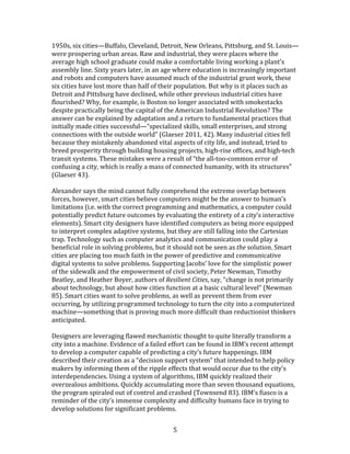   5	
  
1950s,	
  six	
  cities—Buffalo,	
  Cleveland,	
  Detroit,	
  New	
  Orleans,	
  Pittsburg,	
  and	
  St.	
  Louis—
were	
  prospering	
  urban	
  areas.	
  Raw	
  and	
  industrial,	
  they	
  were	
  places	
  where	
  the	
  
average	
  high	
  school	
  graduate	
  could	
  make	
  a	
  comfortable	
  living	
  working	
  a	
  plant's	
  
assembly	
  line.	
  Sixty	
  years	
  later,	
  in	
  an	
  age	
  where	
  education	
  is	
  increasingly	
  important	
  
and	
  robots	
  and	
  computers	
  have	
  assumed	
  much	
  of	
  the	
  industrial	
  grunt	
  work,	
  these	
  
six	
  cities	
  have	
  lost	
  more	
  than	
  half	
  of	
  their	
  population.	
  But	
  why	
  is	
  it	
  places	
  such	
  as	
  
Detroit	
  and	
  Pittsburg	
  have	
  declined,	
  while	
  other	
  previous	
  industrial	
  cities	
  have	
  
flourished?	
  Why,	
  for	
  example,	
  is	
  Boston	
  no	
  longer	
  associated	
  with	
  smokestacks	
  
despite	
  practically	
  being	
  the	
  capital	
  of	
  the	
  American	
  Industrial	
  Revolution?	
  The	
  
answer	
  can	
  be	
  explained	
  by	
  adaptation	
  and	
  a	
  return	
  to	
  fundamental	
  practices	
  that	
  
initially	
  made	
  cities	
  successful—“specialized	
  skills,	
  small	
  enterprises,	
  and	
  strong	
  
connections	
  with	
  the	
  outside	
  world”	
  (Glaeser	
  2011,	
  42).	
  Many	
  industrial	
  cities	
  fell	
  
because	
  they	
  mistakenly	
  abandoned	
  vital	
  aspects	
  of	
  city	
  life,	
  and	
  instead,	
  tried	
  to	
  
breed	
  prosperity	
  through	
  building	
  housing	
  projects,	
  high-­‐rise	
  offices,	
  and	
  high-­‐tech	
  
transit	
  systems.	
  These	
  mistakes	
  were	
  a	
  result	
  of	
  “the	
  all-­‐too-­‐common	
  error	
  of	
  
confusing	
  a	
  city,	
  which	
  is	
  really	
  a	
  mass	
  of	
  connected	
  humanity,	
  with	
  its	
  structures”	
  
(Glaeser	
  43).	
  
	
  
Alexander	
  says	
  the	
  mind	
  cannot	
  fully	
  comprehend	
  the	
  extreme	
  overlap	
  between	
  
forces,	
  however,	
  smart	
  cities	
  believe	
  computers	
  might	
  be	
  the	
  answer	
  to	
  human’s	
  
limitations	
  (i.e.	
  with	
  the	
  correct	
  programming	
  and	
  mathematics,	
  a	
  computer	
  could	
  
potentially	
  predict	
  future	
  outcomes	
  by	
  evaluating	
  the	
  entirety	
  of	
  a	
  city’s	
  interactive	
  
elements).	
  Smart	
  city	
  designers	
  have	
  identified	
  computers	
  as	
  being	
  more	
  equipped	
  
to	
  interpret	
  complex	
  adaptive	
  systems,	
  but	
  they	
  are	
  still	
  falling	
  into	
  the	
  Cartesian	
  
trap.	
  Technology	
  such	
  as	
  computer	
  analytics	
  and	
  communication	
  could	
  play	
  a	
  
beneficial	
  role	
  in	
  solving	
  problems,	
  but	
  it	
  should	
  not	
  be	
  seen	
  as	
  the	
  solution.	
  Smart	
  
cities	
  are	
  placing	
  too	
  much	
  faith	
  in	
  the	
  power	
  of	
  predictive	
  and	
  communicative	
  
digital	
  systems	
  to	
  solve	
  problems.	
  Supporting	
  Jacobs’	
  love	
  for	
  the	
  simplistic	
  power	
  
of	
  the	
  sidewalk	
  and	
  the	
  empowerment	
  of	
  civil	
  society,	
  Peter	
  Newman,	
  Timothy	
  
Beatley,	
  and	
  Heather	
  Boyer,	
  authors	
  of	
  Resilient	
  Cities,	
  say,	
  “change	
  is	
  not	
  primarily	
  
about	
  technology,	
  but	
  about	
  how	
  cities	
  function	
  at	
  a	
  basic	
  cultural	
  level”	
  (Newman	
  
85).	
  Smart	
  cities	
  want	
  to	
  solve	
  problems,	
  as	
  well	
  as	
  prevent	
  them	
  from	
  ever	
  
occurring,	
  by	
  utilizing	
  programmed	
  technology	
  to	
  turn	
  the	
  city	
  into	
  a	
  computerized	
  
machine—something	
  that	
  is	
  proving	
  much	
  more	
  difficult	
  than	
  reductionist	
  thinkers	
  
anticipated.	
  
	
  
Designers	
  are	
  leveraging	
  flawed	
  mechanistic	
  thought	
  to	
  quite	
  literally	
  transform	
  a	
  
city	
  into	
  a	
  machine.	
  Evidence	
  of	
  a	
  failed	
  effort	
  can	
  be	
  found	
  in	
  IBM’s	
  recent	
  attempt	
  
to	
  develop	
  a	
  computer	
  capable	
  of	
  predicting	
  a	
  city’s	
  future	
  happenings.	
  IBM	
  
described	
  their	
  creation	
  as	
  a	
  “decision	
  support	
  system”	
  that	
  intended	
  to	
  help	
  policy	
  
makers	
  by	
  informing	
  them	
  of	
  the	
  ripple	
  effects	
  that	
  would	
  occur	
  due	
  to	
  the	
  city’s	
  
interdependencies.	
  Using	
  a	
  system	
  of	
  algorithms,	
  IBM	
  quickly	
  realized	
  their	
  
overzealous	
  ambitions.	
  Quickly	
  accumulating	
  more	
  than	
  seven	
  thousand	
  equations,	
  
the	
  program	
  spiraled	
  out	
  of	
  control	
  and	
  crashed	
  (Townsend	
  83).	
  IBM’s	
  fiasco	
  is	
  a	
  
reminder	
  of	
  the	
  city’s	
  immense	
  complexity	
  and	
  difficulty	
  humans	
  face	
  in	
  trying	
  to	
  
develop	
  solutions	
  for	
  significant	
  problems.	
  	
  
 