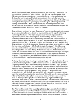   6	
  
	
  
A	
  digitally	
  controlled	
  city	
  is	
  not	
  the	
  answer	
  to	
  the	
  “perfect	
  storm,”	
  but	
  instead,	
  the	
  
latest	
  entry	
  in	
  a	
  long	
  line	
  of	
  prior	
  transitory	
  and	
  short-­‐term	
  technological	
  fixes.	
  
Advancements	
  in	
  transportation	
  are	
  responsible	
  for	
  sprawling,	
  inefficient	
  urban	
  
design,	
  whereas,	
  increased	
  global	
  interconnection	
  is	
  the	
  result	
  of	
  progress	
  in	
  
communication	
  technology.	
  Now,	
  companies	
  designing	
  smart	
  cities,	
  such	
  as	
  IBM,	
  are	
  
turning	
  to	
  technology	
  once	
  again	
  to	
  prepare	
  for	
  the	
  great	
  urban	
  migration	
  and	
  
coming	
  “perfect	
  storm.”	
  These	
  advancements	
  and	
  worsening	
  conditions	
  have	
  
materialized	
  due	
  to	
  progressive	
  actions	
  taken	
  over	
  hundreds	
  of	
  years.	
  Progress	
  and	
  
time	
  can	
  also	
  be	
  used	
  to	
  consider	
  smart	
  city	
  creation.	
  
	
  
Smart	
  cities	
  are	
  hoping	
  to	
  leverage	
  the	
  power	
  of	
  computers	
  and	
  analytic	
  software	
  to	
  
generate	
  solutions,	
  however,	
  time	
  is	
  an	
  important	
  factor	
  with	
  rapidly	
  advancing	
  
technology.	
  Relative	
  to	
  other	
  city’s	
  long	
  history	
  of	
  slow	
  emergence	
  and	
  self-­‐
organization,	
  smart	
  cities	
  are	
  being	
  built	
  at	
  an	
  incredibly	
  fast	
  rate,	
  building	
  
something	
  in	
  a	
  matter	
  of	
  years	
  that	
  previously	
  took	
  hundreds,	
  if	
  not	
  thousands,	
  of	
  
years	
  to	
  develop;	
  Songdo	
  was	
  built	
  in	
  10	
  years,	
  while	
  Rome	
  has	
  a	
  history	
  dating	
  
back	
  thousands	
  of	
  years.	
  Conversely,	
  relative	
  to	
  technology,	
  10	
  years	
  is	
  a	
  long	
  time.	
  
Smart	
  cities	
  are	
  being	
  designed	
  around	
  the	
  most	
  current	
  innovative	
  practices,	
  yet	
  by	
  
the	
  time	
  cities	
  are	
  built,	
  they	
  risk	
  already	
  being	
  technologically	
  dated.	
  Devising	
  
plausible	
  solutions	
  by	
  today’s	
  assumptions	
  risks	
  underestimating	
  or	
  incorrectly	
  
predicting	
  sudden	
  and	
  rapid	
  change.	
  As	
  Townsend	
  explains,	
  “With	
  smart	
  cities,	
  
trends	
  that	
  only	
  recently	
  appeared	
  small	
  on	
  the	
  horizon	
  now	
  loom	
  larger	
  and	
  larger.	
  
Everything	
  seems	
  to	
  be	
  speeding	
  up,	
  getting	
  bigger,	
  or	
  getting	
  worse	
  than	
  was	
  
expected”	
  (Townsend	
  322).	
  The	
  idea	
  follows	
  closely	
  with	
  the	
  relentless	
  pursuit	
  of	
  
perfection	
  and	
  how	
  it	
  is	
  defining	
  a	
  more	
  concrete	
  rule-­‐set.	
  
	
  
Realizing	
  the	
  role	
  of	
  innovation	
  in	
  preventing	
  collapse	
  will	
  help	
  explain	
  the	
  flaws	
  in	
  
sustainable	
  thinking	
  and	
  the	
  need	
  for	
  increased	
  resilience.	
  In	
  the	
  Ted	
  Talk,	
  “The	
  
Surprising	
  Math	
  of	
  Cities,”	
  physicist	
  Geoffrey	
  West	
  talks	
  about	
  the	
  rapid	
  growth	
  of	
  
cities;	
  when	
  a	
  city	
  doubles	
  in	
  size,	
  it	
  more	
  than	
  doubles	
  in	
  nearly	
  every	
  other	
  aspect	
  
including	
  energy	
  consumption,	
  crime,	
  wealth,	
  and	
  consumerism.	
  As	
  the	
  popularity	
  
of	
  cities	
  continues	
  growing	
  at	
  steeper	
  rates,	
  humanity’s	
  consumption	
  and	
  
production	
  rates	
  will	
  similarly	
  increase,	
  which	
  will	
  eventually	
  cause	
  us	
  to	
  reach	
  a	
  
level	
  that	
  can	
  no	
  longer	
  sustain	
  the	
  growth	
  rate.	
  When	
  this	
  level	
  is	
  reached,	
  collapse	
  
follows.	
  West	
  believes	
  there	
  have	
  been	
  several	
  times	
  in	
  history	
  when	
  society	
  has	
  
been	
  on	
  the	
  verge	
  of	
  collapse,	
  but	
  society	
  found	
  a	
  way	
  to	
  prevent	
  it	
  through	
  
innovation.	
  Each	
  time	
  the	
  growth	
  rate	
  is	
  maximized,	
  a	
  new	
  innovation	
  is	
  introduced	
  
and	
  the	
  cycle	
  begins	
  again.	
  The	
  issue	
  is	
  that	
  each	
  time	
  the	
  growth	
  rate	
  is	
  restarted;	
  it	
  
takes	
  less	
  time	
  to	
  reach	
  a	
  point	
  of	
  collapse,	
  thus	
  decreasing	
  the	
  time	
  before	
  a	
  new	
  
innovation	
  is	
  needed	
  (“The	
  Surprising	
  Math”	
  2011).	
  	
  
	
  
The	
  “Waves	
  of	
  Innovation”	
  theory	
  and	
  graph	
  (below)	
  presented	
  in	
  Resilient	
  Cities	
  
supplements	
  West’s	
  observations.	
  The	
  theory	
  argues	
  we	
  are	
  entering	
  the	
  Sixth	
  
Wave	
  of	
  industrialism,	
  which	
  is	
  “a	
  complete	
  reorientation	
  of	
  industrial	
  society	
  to	
  a	
  
different	
  set	
  of	
  technologies	
  and	
  a	
  rethinking	
  of	
  how	
  we	
  organize	
  cities”	
  (Newman	
  
 