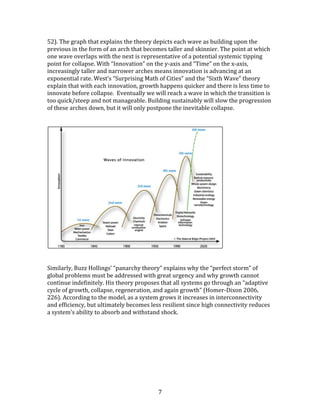   7	
  
52).	
  The	
  graph	
  that	
  explains	
  the	
  theory	
  depicts	
  each	
  wave	
  as	
  building	
  upon	
  the	
  
previous	
  in	
  the	
  form	
  of	
  an	
  arch	
  that	
  becomes	
  taller	
  and	
  skinnier.	
  The	
  point	
  at	
  which	
  
one	
  wave	
  overlaps	
  with	
  the	
  next	
  is	
  representative	
  of	
  a	
  potential	
  systemic	
  tipping	
  
point	
  for	
  collapse.	
  With	
  “Innovation”	
  on	
  the	
  y-­‐axis	
  and	
  “Time”	
  on	
  the	
  x-­‐axis,	
  
increasingly	
  taller	
  and	
  narrower	
  arches	
  means	
  innovation	
  is	
  advancing	
  at	
  an	
  
exponential	
  rate.	
  West’s	
  “Surprising	
  Math	
  of	
  Cities”	
  and	
  the	
  “Sixth	
  Wave”	
  theory	
  
explain	
  that	
  with	
  each	
  innovation,	
  growth	
  happens	
  quicker	
  and	
  there	
  is	
  less	
  time	
  to	
  
innovate	
  before	
  collapse.	
  	
  Eventually	
  we	
  will	
  reach	
  a	
  wave	
  in	
  which	
  the	
  transition	
  is	
  
too	
  quick/steep	
  and	
  not	
  manageable.	
  Building	
  sustainably	
  will	
  slow	
  the	
  progression	
  
of	
  these	
  arches	
  down,	
  but	
  it	
  will	
  only	
  postpone	
  the	
  inevitable	
  collapse.	
  	
  
	
  
	
  
	
  
	
  
	
  
Similarly,	
  Buzz	
  Hollings’	
  “panarchy	
  theory”	
  explains	
  why	
  the	
  “perfect	
  storm”	
  of	
  
global	
  problems	
  must	
  be	
  addressed	
  with	
  great	
  urgency	
  and	
  why	
  growth	
  cannot	
  
continue	
  indefinitely.	
  His	
  theory	
  proposes	
  that	
  all	
  systems	
  go	
  through	
  an	
  “adaptive	
  
cycle	
  of	
  growth,	
  collapse,	
  regeneration,	
  and	
  again	
  growth”	
  (Homer-­‐Dixon	
  2006,	
  
226).	
  According	
  to	
  the	
  model,	
  as	
  a	
  system	
  grows	
  it	
  increases	
  in	
  interconnectivity	
  
and	
  efficiency,	
  but	
  ultimately	
  becomes	
  less	
  resilient	
  since	
  high	
  connectivity	
  reduces	
  
a	
  system’s	
  ability	
  to	
  absorb	
  and	
  withstand	
  shock.	
  	
  
	
  
 