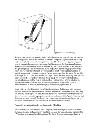   8	
  
	
  (Thomas	
  Homer-­‐Dixon)	
  
	
  
Hollings	
  uses	
  the	
  ecosystem	
  of	
  a	
  forest	
  to	
  further	
  demonstrate	
  this	
  concept:	
  During	
  
the	
  early	
  growth	
  phase,	
  the	
  number	
  of	
  animals	
  and	
  plants	
  rapidly	
  increase	
  as	
  they	
  
arrive	
  to	
  exploit	
  the	
  forest’s	
  ecological	
  benefits.	
  The	
  flows	
  of	
  energy,	
  activity,	
  and	
  
genetic	
  material	
  become	
  more	
  complex.	
  As	
  this	
  happens,	
  the	
  forest	
  develops	
  more	
  
ways	
  to	
  maintain	
  stability	
  and	
  self-­‐regulate.	
  By	
  the	
  time	
  it	
  reaches	
  latter	
  stages	
  of	
  
the	
  growth	
  phase,	
  “the	
  mechanisms	
  of	
  self-­‐regulation	
  become	
  highly	
  diverse	
  and	
  
finely	
  tuned.”	
  This	
  results	
  in	
  all	
  species	
  adapting	
  and	
  becoming	
  dependent	
  on	
  a	
  
specific	
  range	
  of	
  circumstances	
  so	
  that	
  “when	
  a	
  shock	
  pushes	
  the	
  forest	
  far	
  outside	
  
that	
  range,	
  it	
  can’t	
  cope.	
  Also,	
  the	
  forest’s	
  high	
  connectedness	
  helps	
  any	
  shock	
  travel	
  
faster	
  across	
  the	
  ecosystem”	
  (Homer-­‐Dixon	
  227).	
  We	
  are	
  currently	
  in	
  the	
  late	
  
growth	
  phase	
  and	
  on	
  the	
  cusp	
  of	
  collapse,	
  but	
  resilient	
  cities	
  offer	
  a	
  solution	
  for	
  
preventing	
  the	
  extreme	
  collapse	
  that	
  would	
  result	
  in	
  a	
  massive	
  decrease	
  in	
  
population	
  and	
  in	
  political/economic/social	
  complexity	
  (Newman	
  37).	
  	
  
	
  
Smart	
  cities	
  are	
  the	
  latest	
  entry	
  in	
  a	
  list	
  of	
  innovations	
  that	
  temporarily	
  postpone	
  
collapse.	
  Individuals	
  behind	
  Songdo	
  claim	
  to	
  have	
  built	
  a	
  city	
  of	
  the	
  future,	
  but	
  they	
  
are	
  actually	
  building	
  for	
  the	
  past.	
  Sustainability	
  was	
  a	
  solution	
  when	
  there	
  was	
  still	
  
time	
  to	
  reverse	
  humanity’s	
  progressive	
  actions	
  and	
  prevent	
  the	
  “perfect	
  storm,”	
  but	
  
that	
  time	
  has	
  long	
  passed.	
  The	
  longer	
  each	
  new	
  innovation	
  delays	
  collapse,	
  society	
  
advances	
  one	
  step	
  higher	
  on	
  an	
  unstable	
  ladder	
  destined	
  to	
  tumble.	
  	
  
	
  
Theme	
  3:	
  Cartesian	
  thought	
  vs.	
  Complexity	
  Thinking	
  
	
  
Sustainability	
  and	
  resiliency	
  fit	
  into	
  a	
  larger	
  scope	
  of	
  conceptual	
  debate	
  between	
  
Cartesian	
  thought	
  and	
  complexity	
  thinking.	
  Modern	
  Cartesian	
  thought	
  began	
  in	
  the	
  
17th	
  century	
  when	
  popular	
  philosophers	
  like	
  Rene	
  Descartes	
  propagated	
  a	
  new	
  
 