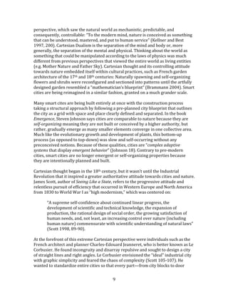   9	
  
perspective,	
  which	
  saw	
  the	
  natural	
  world	
  as	
  mechanistic,	
  predictable,	
  and	
  
consequently,	
  controllable:	
  “To	
  the	
  modern	
  mind,	
  nature	
  is	
  conceived	
  as	
  something	
  
that	
  can	
  be	
  understood,	
  mastered,	
  and	
  put	
  to	
  human	
  service”	
  (Kellner	
  and	
  Best	
  
1997,	
  200).	
  Cartesian	
  Dualism	
  is	
  the	
  separation	
  of	
  the	
  mind	
  and	
  body	
  or,	
  more	
  
generally,	
  the	
  separation	
  of	
  the	
  mental	
  and	
  physical.	
  Thinking	
  about	
  the	
  world	
  as	
  
something	
  that	
  could	
  be	
  manipulated	
  according	
  to	
  the	
  laws	
  of	
  physics	
  was	
  much	
  
different	
  from	
  previous	
  perspectives	
  that	
  viewed	
  the	
  entire	
  world	
  as	
  living	
  entities	
  
(e.g.	
  Mother	
  Nature	
  and	
  Father	
  Sky).	
  Cartesian	
  thought	
  and	
  its	
  controlling	
  attitude	
  
towards	
  nature	
  embedded	
  itself	
  within	
  cultural	
  practices,	
  such	
  as	
  French	
  garden	
  
architecture	
  of	
  the	
  17th	
  and	
  18th	
  centuries:	
  Naturally	
  spawning	
  and	
  self-­‐organizing	
  
flowers	
  and	
  shrubs	
  were	
  reconfigured	
  and	
  sectioned	
  into	
  patterns	
  until	
  the	
  artfully	
  
designed	
  garden	
  resembled	
  a	
  “mathematician’s	
  blueprint”	
  (Brammann	
  2004).	
  Smart	
  
cities	
  are	
  being	
  reimagined	
  in	
  a	
  similar	
  fashion,	
  granted	
  on	
  a	
  much	
  grander	
  scale.	
  
	
  
Many	
  smart	
  cites	
  are	
  being	
  built	
  entirely	
  at	
  once	
  with	
  the	
  construction	
  process	
  
taking	
  a	
  structural	
  approach	
  by	
  following	
  a	
  pre-­‐planned	
  city	
  blueprint	
  that	
  outlines	
  
the	
  city	
  as	
  a	
  grid	
  with	
  space	
  and	
  place	
  clearly	
  defined	
  and	
  separated.	
  In	
  the	
  book	
  
Emergence,	
  Steven	
  Johnson	
  says	
  cities	
  are	
  comparable	
  to	
  nature	
  because	
  they	
  are	
  
self-­‐organizing	
  meaning	
  they	
  are	
  not	
  built	
  or	
  conceived	
  by	
  a	
  higher	
  authority,	
  but	
  
rather,	
  gradually	
  emerge	
  as	
  many	
  smaller	
  elements	
  converge	
  in	
  one	
  collective	
  area.	
  
Much	
  like	
  the	
  evolutionary	
  growth	
  and	
  development	
  of	
  plants,	
  this	
  bottom-­‐up	
  
process	
  (as	
  opposed	
  to	
  top-­‐down)	
  was	
  slow	
  and	
  self-­‐occurring	
  without	
  any	
  
preconceived	
  notions.	
  Because	
  of	
  these	
  qualities,	
  cities	
  are	
  “complex	
  adaptive	
  
systems	
  that	
  display	
  emergent	
  behavior”	
  (Johnson	
  18).	
  Contrary	
  to	
  pre-­‐modern	
  
cities,	
  smart	
  cities	
  are	
  no	
  longer	
  emergent	
  or	
  self-­‐organizing	
  properties	
  because	
  
they	
  are	
  intentionally	
  planned	
  and	
  built.	
  	
  
	
  
Cartesian	
  thought	
  began	
  in	
  the	
  18th	
  century,	
  but	
  it	
  wasn’t	
  until	
  the	
  Industrial	
  
Revolution	
  that	
  it	
  inspired	
  a	
  greater	
  authoritative	
  attitude	
  towards	
  cities	
  and	
  nature.	
  
James	
  Scott,	
  author	
  of	
  Seeing	
  Like	
  a	
  State,	
  refers	
  to	
  the	
  progressive	
  attitude	
  and	
  
relentless	
  pursuit	
  of	
  efficiency	
  that	
  occurred	
  in	
  Western	
  Europe	
  and	
  North	
  America	
  
from	
  1830	
  to	
  World	
  War	
  I	
  as	
  “high	
  modernism,”	
  which	
  was	
  centered	
  on:	
  
	
  
“A	
  supreme	
  self-­‐confidence	
  about	
  continued	
  linear	
  progress,	
  the	
  
development	
  of	
  scientific	
  and	
  technical	
  knowledge,	
  the	
  expansion	
  of	
  
production,	
  the	
  rational	
  design	
  of	
  social	
  order,	
  the	
  growing	
  satisfaction	
  of	
  
human	
  needs,	
  and,	
  not	
  least,	
  an	
  increasing	
  control	
  over	
  nature	
  (including	
  
human	
  nature)	
  commensurate	
  with	
  scientific	
  understanding	
  of	
  natural	
  laws”	
  
(Scott	
  1998,	
  89-­‐90).	
  
	
  
At	
  the	
  forefront	
  of	
  this	
  extreme	
  Cartesian	
  perspective	
  were	
  individuals	
  such	
  as	
  the	
  
French	
  architect	
  and	
  planner	
  Charles-­‐Edouard	
  Jeanneret,	
  who	
  is	
  better	
  known	
  as	
  Le	
  
Corbusier.	
  He	
  found	
  incongruity	
  and	
  disarray	
  repulsive	
  and	
  sought	
  to	
  design	
  a	
  city	
  
of	
  straight	
  lines	
  and	
  right	
  angles.	
  Le	
  Corbusier	
  envisioned	
  the	
  “ideal”	
  industrial	
  city	
  
with	
  graphic	
  simplicity	
  and	
  feared	
  the	
  chaos	
  of	
  complexity	
  (Scott	
  105-­‐107).	
  He	
  
wanted	
  to	
  standardize	
  entire	
  cities	
  so	
  that	
  every	
  part—from	
  city	
  blocks	
  to	
  door	
  
 
