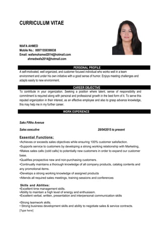 CURRICULUM VITAE
WAFA AHMED
Mobile No.: 00971559398038
Email: wafamohamed2014@hotmail.com
ahmedwafa2014@hotmail.com
PERSONAL PROFILE
A self-motivated, well organized, and customer focused individual who works well in a team
environment and under his own initiative with a good sense of humor. Enjoys meeting challenges and
adapts easily to new environment.
CAREER OBJECTIVE
To contribute in your organization. Seeking a position where talent, sense of responsibility and
commitment is required along with personal and professional growth in the best form of it. To serve this
reputed organization in their interest, as an effective employee and also to grasp advance knowledge,
this may help me in my further career.
WORK EXPERIENCE
Saks Fifths Avenue
Sales executive 28/04l2015 to present
Essential Functions:
•Achieves or exceeds sales objectives while ensuring 100% customer satisfaction.
•Supports service to customers by developing a strong working relationship with Marketing,
•Makes sales calls (cold calls) to potentially new customers in order to expand our customer
base.
•Qualifies prospective new and non-purchasing customers.
•Continually maintains a thorough knowledge of all company products, catalog contents and
any promotional items.
•Develops a strong working knowledge of assigned products
•Attends all required sales meetings, training sessions and conferences
Skills and Abilities:
•Excellent time management skills.
•Ability to maintain a high level of energy and enthusiasm.
•Excellent verbal, written, presentation and interpersonal communication skills
•Strong teamwork skills.
• Strong business development skills and ability to negotiate sales & service contracts.
[Type here]
 