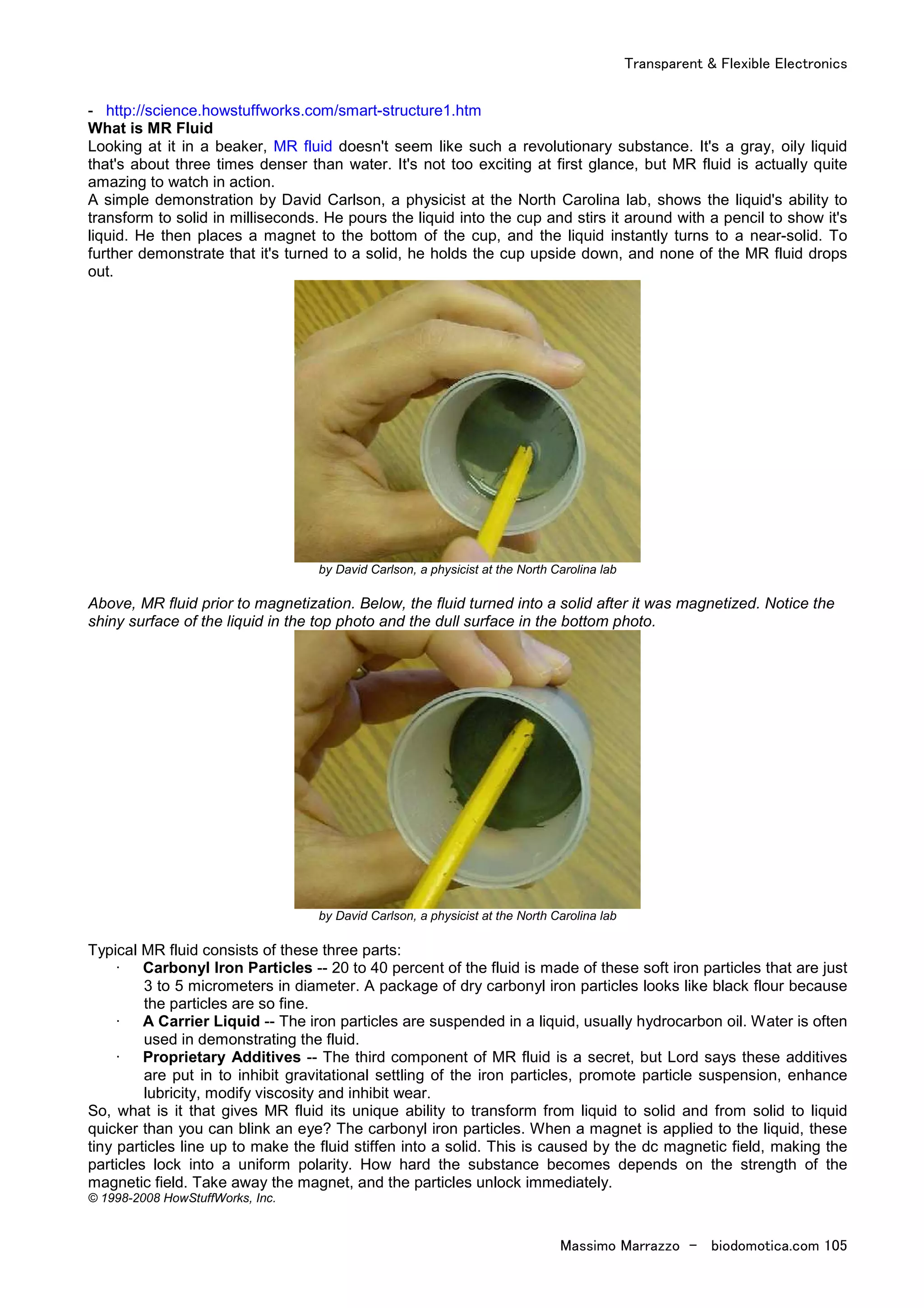 Transparent & Flexible Electronics
Massimo Marrazzo - biodomotica.com 105
- http://science.howstuffworks.com/smart-structure1.htm
What is MR Fluid
Looking at it in a beaker, MR fluid doesn't seem like such a revolutionary substance. It's a gray, oily liquid
that's about three times denser than water. It's not too exciting at first glance, but MR fluid is actually quite
amazing to watch in action.
A simple demonstration by David Carlson, a physicist at the North Carolina lab, shows the liquid's ability to
transform to solid in milliseconds. He pours the liquid into the cup and stirs it around with a pencil to show it's
liquid. He then places a magnet to the bottom of the cup, and the liquid instantly turns to a near-solid. To
further demonstrate that it's turned to a solid, he holds the cup upside down, and none of the MR fluid drops
out.
by David Carlson, a physicist at the North Carolina lab
Above, MR fluid prior to magnetization. Below, the fluid turned into a solid after it was magnetized. Notice the
shiny surface of the liquid in the top photo and the dull surface in the bottom photo.
by David Carlson, a physicist at the North Carolina lab
Typical MR fluid consists of these three parts:
· Carbonyl Iron Particles -- 20 to 40 percent of the fluid is made of these soft iron particles that are just
3 to 5 micrometers in diameter. A package of dry carbonyl iron particles looks like black flour because
the particles are so fine.
· A Carrier Liquid -- The iron particles are suspended in a liquid, usually hydrocarbon oil. Water is often
used in demonstrating the fluid.
· Proprietary Additives -- The third component of MR fluid is a secret, but Lord says these additives
are put in to inhibit gravitational settling of the iron particles, promote particle suspension, enhance
lubricity, modify viscosity and inhibit wear.
So, what is it that gives MR fluid its unique ability to transform from liquid to solid and from solid to liquid
quicker than you can blink an eye? The carbonyl iron particles. When a magnet is applied to the liquid, these
tiny particles line up to make the fluid stiffen into a solid. This is caused by the dc magnetic field, making the
particles lock into a uniform polarity. How hard the substance becomes depends on the strength of the
magnetic field. Take away the magnet, and the particles unlock immediately.
© 1998-2008 HowStuffWorks, Inc.
 