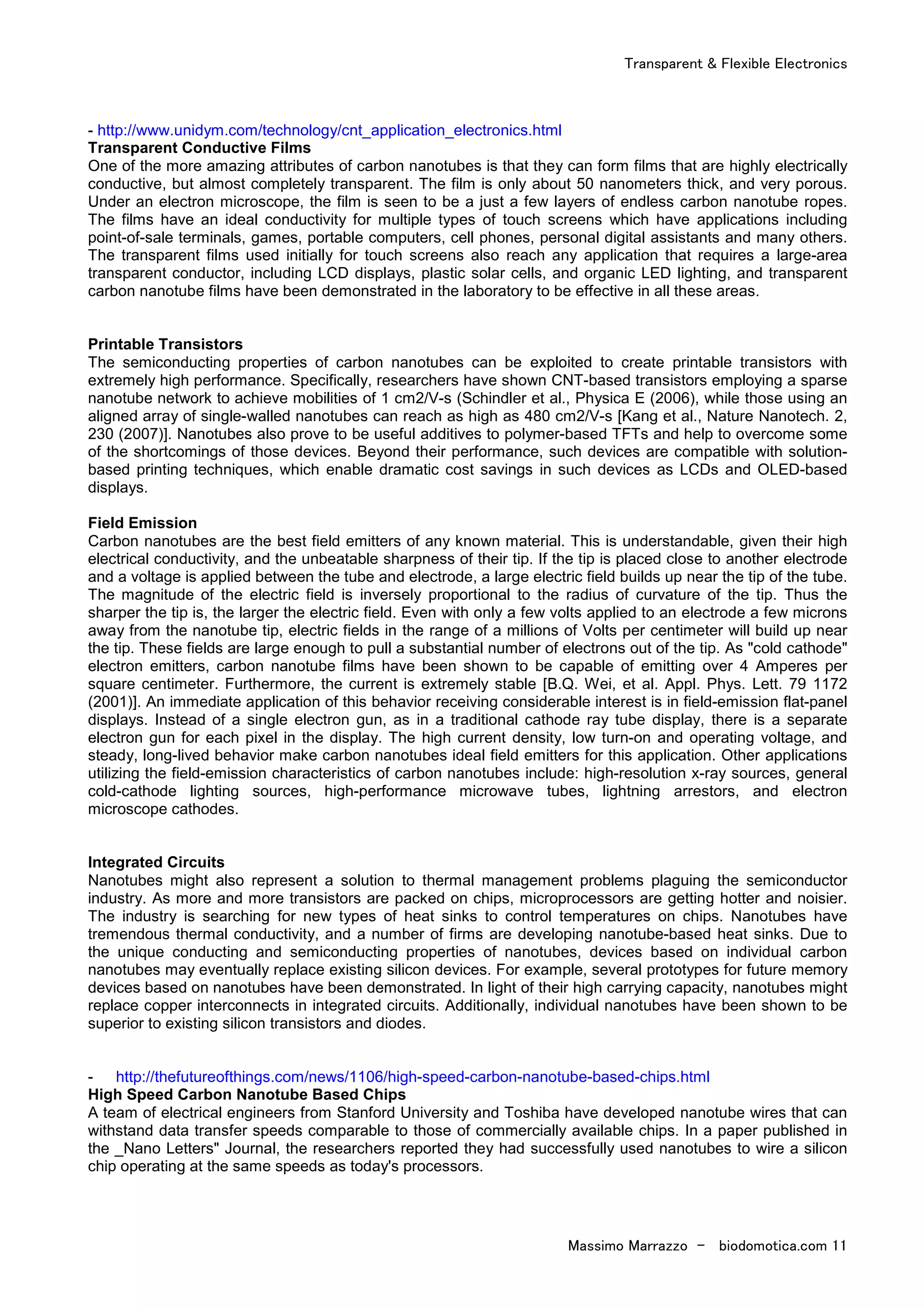 Transparent & Flexible Electronics
Massimo Marrazzo - biodomotica.com 11
- http://www.unidym.com/technology/cnt_application_electronics.html
Transparent Conductive Films
One of the more amazing attributes of carbon nanotubes is that they can form films that are highly electrically
conductive, but almost completely transparent. The film is only about 50 nanometers thick, and very porous.
Under an electron microscope, the film is seen to be a just a few layers of endless carbon nanotube ropes.
The films have an ideal conductivity for multiple types of touch screens which have applications including
point-of-sale terminals, games, portable computers, cell phones, personal digital assistants and many others.
The transparent films used initially for touch screens also reach any application that requires a large-area
transparent conductor, including LCD displays, plastic solar cells, and organic LED lighting, and transparent
carbon nanotube films have been demonstrated in the laboratory to be effective in all these areas.
Printable Transistors
The semiconducting properties of carbon nanotubes can be exploited to create printable transistors with
extremely high performance. Specifically, researchers have shown CNT-based transistors employing a sparse
nanotube network to achieve mobilities of 1 cm2/V-s (Schindler et al., Physica E (2006), while those using an
aligned array of single-walled nanotubes can reach as high as 480 cm2/V-s [Kang et al., Nature Nanotech. 2,
230 (2007)]. Nanotubes also prove to be useful additives to polymer-based TFTs and help to overcome some
of the shortcomings of those devices. Beyond their performance, such devices are compatible with solution-
based printing techniques, which enable dramatic cost savings in such devices as LCDs and OLED-based
displays.
Field Emission
Carbon nanotubes are the best field emitters of any known material. This is understandable, given their high
electrical conductivity, and the unbeatable sharpness of their tip. If the tip is placed close to another electrode
and a voltage is applied between the tube and electrode, a large electric field builds up near the tip of the tube.
The magnitude of the electric field is inversely proportional to the radius of curvature of the tip. Thus the
sharper the tip is, the larger the electric field. Even with only a few volts applied to an electrode a few microns
away from the nanotube tip, electric fields in the range of a millions of Volts per centimeter will build up near
the tip. These fields are large enough to pull a substantial number of electrons out of the tip. As "cold cathode"
electron emitters, carbon nanotube films have been shown to be capable of emitting over 4 Amperes per
square centimeter. Furthermore, the current is extremely stable [B.Q. Wei, et al. Appl. Phys. Lett. 79 1172
(2001)]. An immediate application of this behavior receiving considerable interest is in field-emission flat-panel
displays. Instead of a single electron gun, as in a traditional cathode ray tube display, there is a separate
electron gun for each pixel in the display. The high current density, low turn-on and operating voltage, and
steady, long-lived behavior make carbon nanotubes ideal field emitters for this application. Other applications
utilizing the field-emission characteristics of carbon nanotubes include: high-resolution x-ray sources, general
cold-cathode lighting sources, high-performance microwave tubes, lightning arrestors, and electron
microscope cathodes.
Integrated Circuits
Nanotubes might also represent a solution to thermal management problems plaguing the semiconductor
industry. As more and more transistors are packed on chips, microprocessors are getting hotter and noisier.
The industry is searching for new types of heat sinks to control temperatures on chips. Nanotubes have
tremendous thermal conductivity, and a number of firms are developing nanotube-based heat sinks. Due to
the unique conducting and semiconducting properties of nanotubes, devices based on individual carbon
nanotubes may eventually replace existing silicon devices. For example, several prototypes for future memory
devices based on nanotubes have been demonstrated. In light of their high carrying capacity, nanotubes might
replace copper interconnects in integrated circuits. Additionally, individual nanotubes have been shown to be
superior to existing silicon transistors and diodes.
- http://thefutureofthings.com/news/1106/high-speed-carbon-nanotube-based-chips.html
High Speed Carbon Nanotube Based Chips
A team of electrical engineers from Stanford University and Toshiba have developed nanotube wires that can
withstand data transfer speeds comparable to those of commercially available chips. In a paper published in
the _Nano Letters" Journal, the researchers reported they had successfully used nanotubes to wire a silicon
chip operating at the same speeds as today's processors.
 