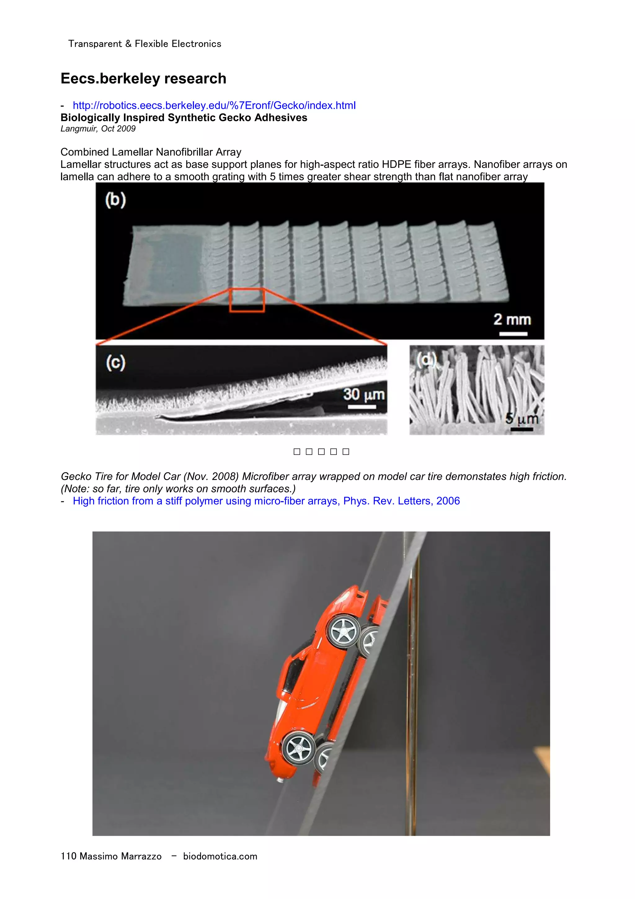 Transparent & Flexible Electronics
110 Massimo Marrazzo - biodomotica.com
Eecs.berkeley research
- http://robotics.eecs.berkeley.edu/%7Eronf/Gecko/index.html
Biologically Inspired Synthetic Gecko Adhesives
Langmuir, Oct 2009
Combined Lamellar Nanofibrillar Array
Lamellar structures act as base support planes for high-aspect ratio HDPE fiber arrays. Nanofiber arrays on
lamella can adhere to a smooth grating with 5 times greater shear strength than flat nanofiber array
□ □ □ □ □
Gecko Tire for Model Car (Nov. 2008) Microfiber array wrapped on model car tire demonstates high friction.
(Note: so far, tire only works on smooth surfaces.)
- High friction from a stiff polymer using micro-fiber arrays, Phys. Rev. Letters, 2006
 