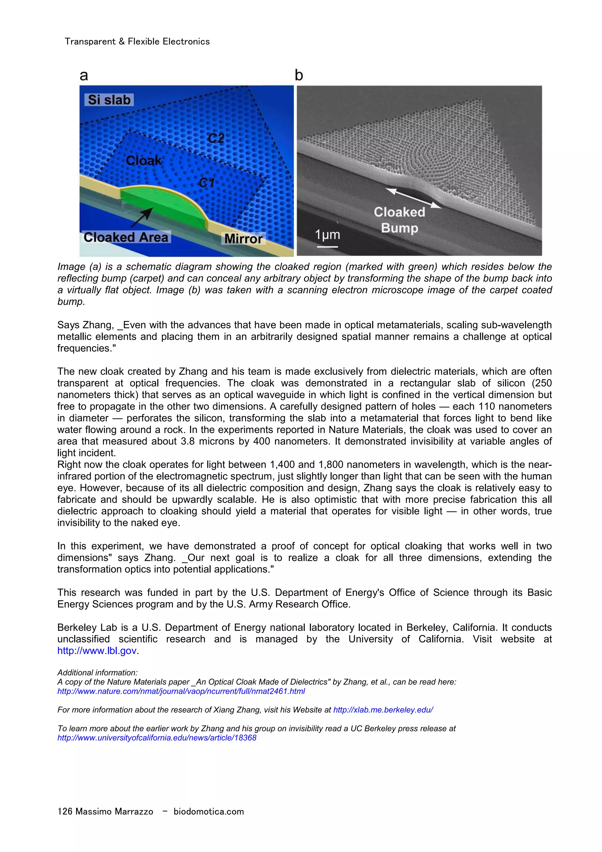 Transparent & Flexible Electronics
126 Massimo Marrazzo - biodomotica.com
Image (a) is a schematic diagram showing the cloaked region (marked with green) which resides below the
reflecting bump (carpet) and can conceal any arbitrary object by transforming the shape of the bump back into
a virtually flat object. Image (b) was taken with a scanning electron microscope image of the carpet coated
bump.
Says Zhang, _Even with the advances that have been made in optical metamaterials, scaling sub-wavelength
metallic elements and placing them in an arbitrarily designed spatial manner remains a challenge at optical
frequencies."
The new cloak created by Zhang and his team is made exclusively from dielectric materials, which are often
transparent at optical frequencies. The cloak was demonstrated in a rectangular slab of silicon (250
nanometers thick) that serves as an optical waveguide in which light is confined in the vertical dimension but
free to propagate in the other two dimensions. A carefully designed pattern of holes — each 110 nanometers
in diameter — perforates the silicon, transforming the slab into a metamaterial that forces light to bend like
water flowing around a rock. In the experiments reported in Nature Materials, the cloak was used to cover an
area that measured about 3.8 microns by 400 nanometers. It demonstrated invisibility at variable angles of
light incident.
Right now the cloak operates for light between 1,400 and 1,800 nanometers in wavelength, which is the near-
infrared portion of the electromagnetic spectrum, just slightly longer than light that can be seen with the human
eye. However, because of its all dielectric composition and design, Zhang says the cloak is relatively easy to
fabricate and should be upwardly scalable. He is also optimistic that with more precise fabrication this all
dielectric approach to cloaking should yield a material that operates for visible light — in other words, true
invisibility to the naked eye.
In this experiment, we have demonstrated a proof of concept for optical cloaking that works well in two
dimensions" says Zhang. _Our next goal is to realize a cloak for all three dimensions, extending the
transformation optics into potential applications."
This research was funded in part by the U.S. Department of Energy's Office of Science through its Basic
Energy Sciences program and by the U.S. Army Research Office.
Berkeley Lab is a U.S. Department of Energy national laboratory located in Berkeley, California. It conducts
unclassified scientific research and is managed by the University of California. Visit website at
http://www.lbl.gov.
Additional information:
A copy of the Nature Materials paper _An Optical Cloak Made of Dielectrics" by Zhang, et al., can be read here:
http://www.nature.com/nmat/journal/vaop/ncurrent/full/nmat2461.html
For more information about the research of Xiang Zhang, visit his Website at http://xlab.me.berkeley.edu/
To learn more about the earlier work by Zhang and his group on invisibility read a UC Berkeley press release at
http://www.universityofcalifornia.edu/news/article/18368
 