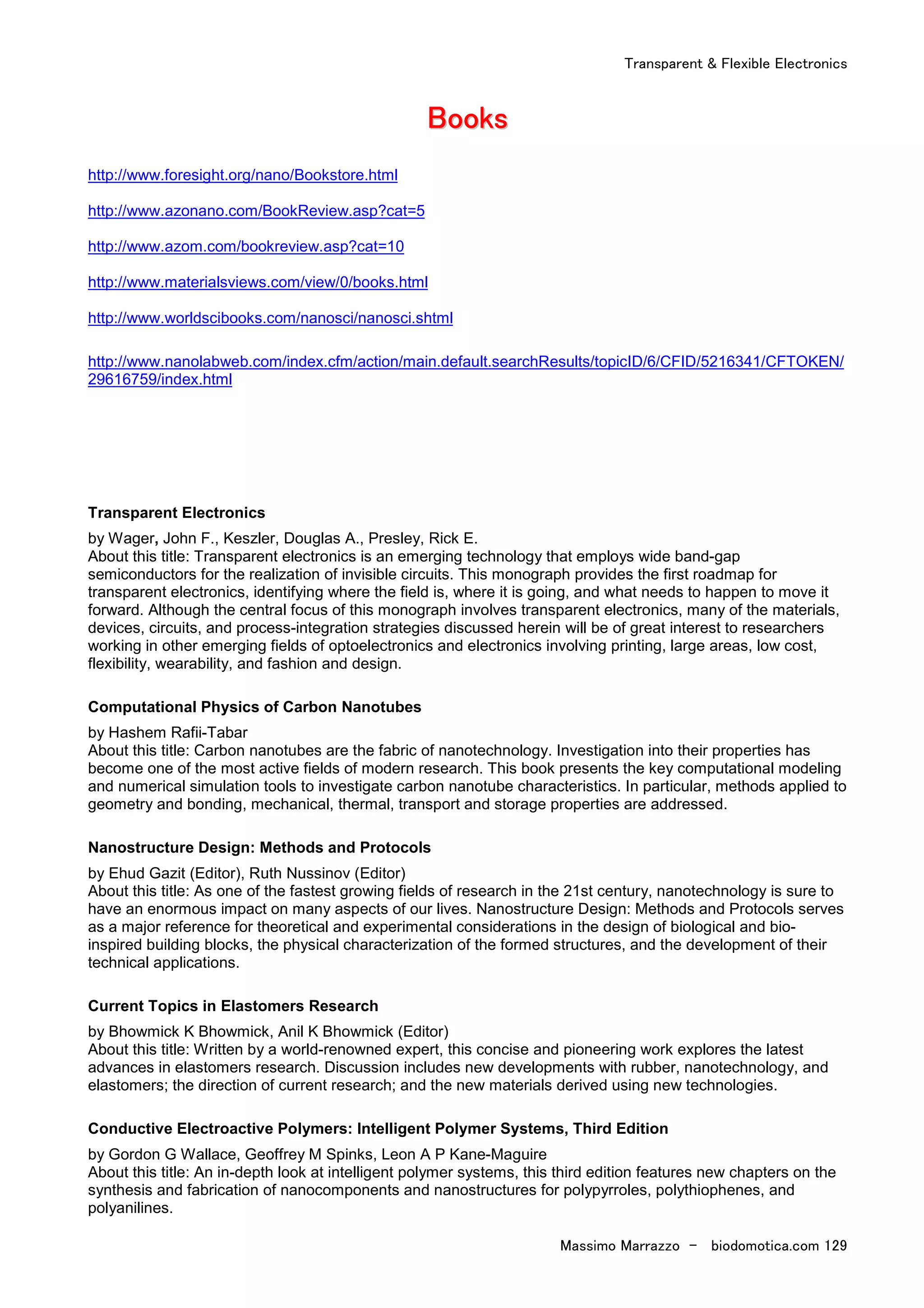 Transparent & Flexible Electronics
Massimo Marrazzo - biodomotica.com 129
BBBBBBBBooooooooooooooookkkkkkkkssssssss
http://www.foresight.org/nano/Bookstore.html
http://www.azonano.com/BookReview.asp?cat=5
http://www.azom.com/bookreview.asp?cat=10
http://www.materialsviews.com/view/0/books.html
http://www.worldscibooks.com/nanosci/nanosci.shtml
http://www.nanolabweb.com/index.cfm/action/main.default.searchResults/topicID/6/CFID/5216341/CFTOKEN/
29616759/index.html
Transparent Electronics
by Wager, John F., Keszler, Douglas A., Presley, Rick E.
About this title: Transparent electronics is an emerging technology that employs wide band-gap
semiconductors for the realization of invisible circuits. This monograph provides the first roadmap for
transparent electronics, identifying where the field is, where it is going, and what needs to happen to move it
forward. Although the central focus of this monograph involves transparent electronics, many of the materials,
devices, circuits, and process-integration strategies discussed herein will be of great interest to researchers
working in other emerging fields of optoelectronics and electronics involving printing, large areas, low cost,
flexibility, wearability, and fashion and design.
Computational Physics of Carbon Nanotubes
by Hashem Rafii-Tabar
About this title: Carbon nanotubes are the fabric of nanotechnology. Investigation into their properties has
become one of the most active fields of modern research. This book presents the key computational modeling
and numerical simulation tools to investigate carbon nanotube characteristics. In particular, methods applied to
geometry and bonding, mechanical, thermal, transport and storage properties are addressed.
Nanostructure Design: Methods and Protocols
by Ehud Gazit (Editor), Ruth Nussinov (Editor)
About this title: As one of the fastest growing fields of research in the 21st century, nanotechnology is sure to
have an enormous impact on many aspects of our lives. Nanostructure Design: Methods and Protocols serves
as a major reference for theoretical and experimental considerations in the design of biological and bio-
inspired building blocks, the physical characterization of the formed structures, and the development of their
technical applications.
Current Topics in Elastomers Research
by Bhowmick K Bhowmick, Anil K Bhowmick (Editor)
About this title: Written by a world-renowned expert, this concise and pioneering work explores the latest
advances in elastomers research. Discussion includes new developments with rubber, nanotechnology, and
elastomers; the direction of current research; and the new materials derived using new technologies.
Conductive Electroactive Polymers: Intelligent Polymer Systems, Third Edition
by Gordon G Wallace, Geoffrey M Spinks, Leon A P Kane-Maguire
About this title: An in-depth look at intelligent polymer systems, this third edition features new chapters on the
synthesis and fabrication of nanocomponents and nanostructures for polypyrroles, polythiophenes, and
polyanilines.
 
