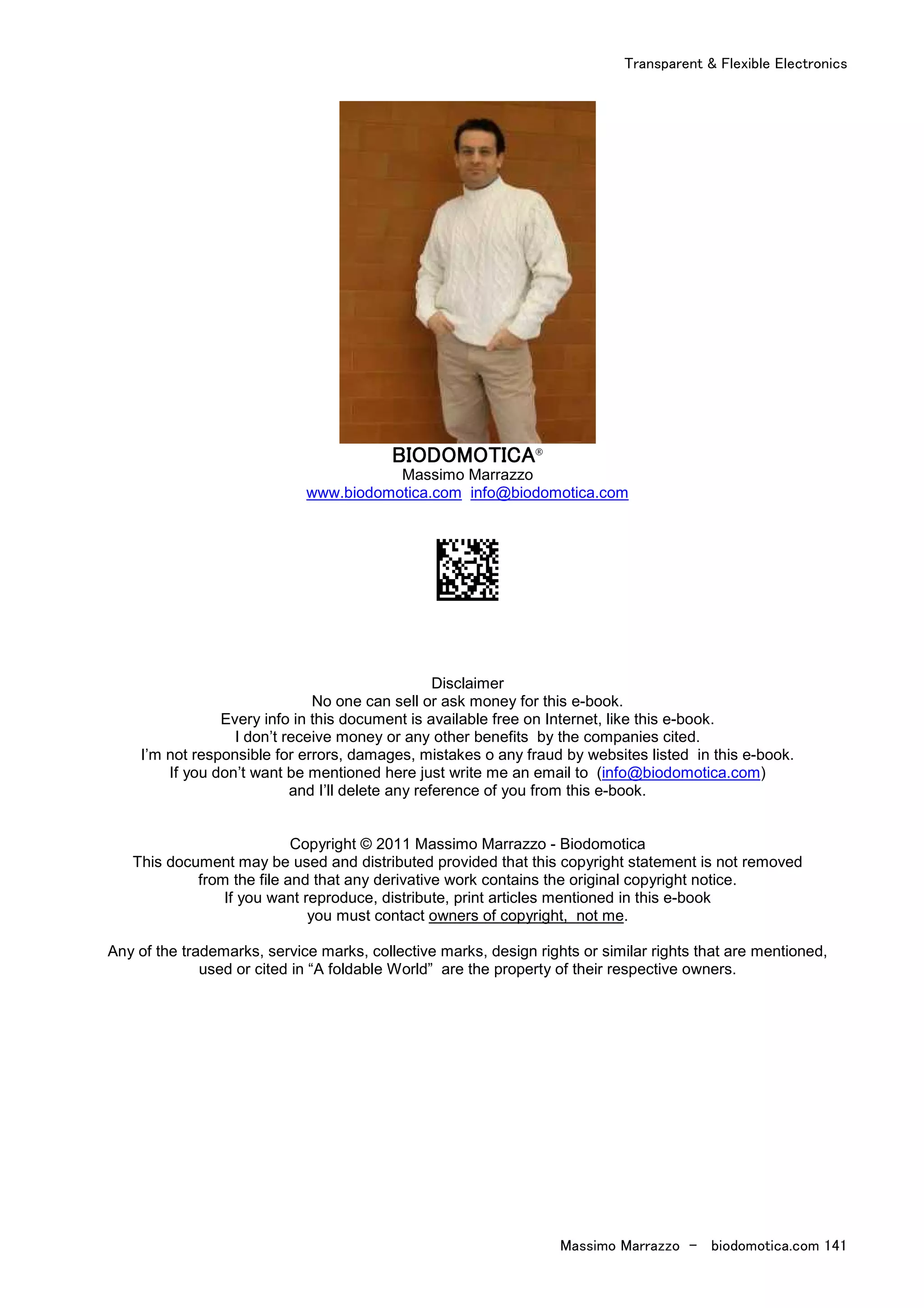 Transparent & Flexible Electronics
Massimo Marrazzo - biodomotica.com 141
BIODOMOTICABIODOMOTICABIODOMOTICABIODOMOTICA®
Massimo Marrazzo
www.biodomotica.com info@biodomotica.com
Disclaimer
No one can sell or ask money for this e-book.
Every info in this document is available free on Internet, like this e-book.
I don’t receive money or any other benefits by the companies cited.
I’m not responsible for errors, damages, mistakes o any fraud by websites listed in this e-book.
If you don’t want be mentioned here just write me an email to (info@biodomotica.com)
and I’ll delete any reference of you from this e-book.
Copyright © 2011 Massimo Marrazzo - Biodomotica
This document may be used and distributed provided that this copyright statement is not removed
from the file and that any derivative work contains the original copyright notice.
If you want reproduce, distribute, print articles mentioned in this e-book
you must contact owners of copyright, not me.
Any of the trademarks, service marks, collective marks, design rights or similar rights that are mentioned,
used or cited in “A foldable World” are the property of their respective owners.
 