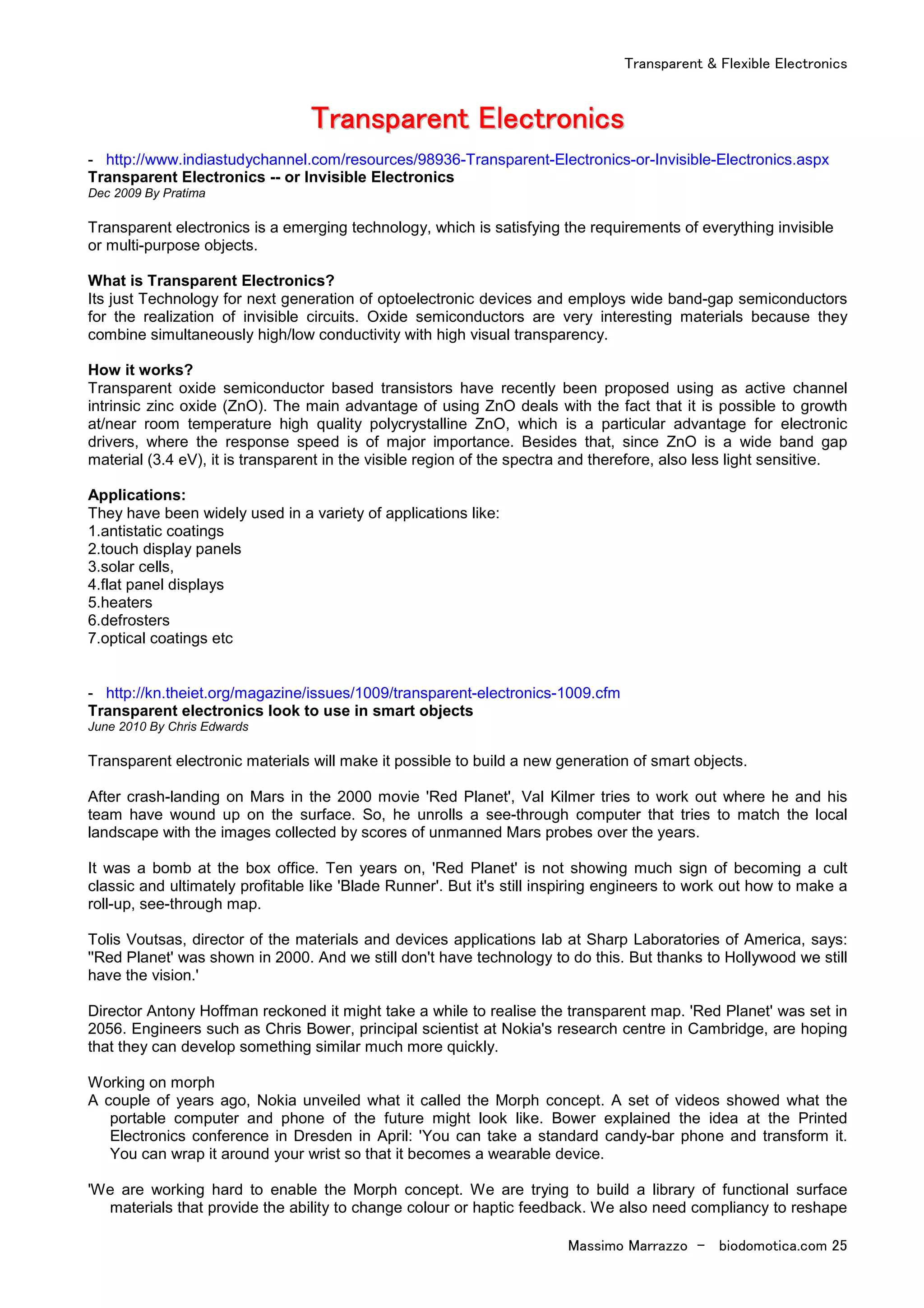 Transparent & Flexible Electronics
Massimo Marrazzo - biodomotica.com 25
TTTTTTTTrrrrrrrraaaaaaaannnnnnnnssssssssppppppppaaaaaaaarrrrrrrreeeeeeeennnnnnnntttttttt EEEEEEEElllllllleeeeeeeeccccccccttttttttrrrrrrrroooooooonnnnnnnniiiiiiiiccccccccssssssss
- http://www.indiastudychannel.com/resources/98936-Transparent-Electronics-or-Invisible-Electronics.aspx
Transparent Electronics -- or Invisible Electronics
Dec 2009 By Pratima
Transparent electronics is a emerging technology, which is satisfying the requirements of everything invisible
or multi-purpose objects.
What is Transparent Electronics?
Its just Technology for next generation of optoelectronic devices and employs wide band-gap semiconductors
for the realization of invisible circuits. Oxide semiconductors are very interesting materials because they
combine simultaneously high/low conductivity with high visual transparency.
How it works?
Transparent oxide semiconductor based transistors have recently been proposed using as active channel
intrinsic zinc oxide (ZnO). The main advantage of using ZnO deals with the fact that it is possible to growth
at/near room temperature high quality polycrystalline ZnO, which is a particular advantage for electronic
drivers, where the response speed is of major importance. Besides that, since ZnO is a wide band gap
material (3.4 eV), it is transparent in the visible region of the spectra and therefore, also less light sensitive.
Applications:
They have been widely used in a variety of applications like:
1.antistatic coatings
2.touch display panels
3.solar cells,
4.flat panel displays
5.heaters
6.defrosters
7.optical coatings etc
- http://kn.theiet.org/magazine/issues/1009/transparent-electronics-1009.cfm
Transparent electronics look to use in smart objects
June 2010 By Chris Edwards
Transparent electronic materials will make it possible to build a new generation of smart objects.
After crash-landing on Mars in the 2000 movie 'Red Planet', Val Kilmer tries to work out where he and his
team have wound up on the surface. So, he unrolls a see-through computer that tries to match the local
landscape with the images collected by scores of unmanned Mars probes over the years.
It was a bomb at the box office. Ten years on, 'Red Planet' is not showing much sign of becoming a cult
classic and ultimately profitable like 'Blade Runner'. But it's still inspiring engineers to work out how to make a
roll-up, see-through map.
Tolis Voutsas, director of the materials and devices applications lab at Sharp Laboratories of America, says:
''Red Planet' was shown in 2000. And we still don't have technology to do this. But thanks to Hollywood we still
have the vision.'
Director Antony Hoffman reckoned it might take a while to realise the transparent map. 'Red Planet' was set in
2056. Engineers such as Chris Bower, principal scientist at Nokia's research centre in Cambridge, are hoping
that they can develop something similar much more quickly.
Working on morph
A couple of years ago, Nokia unveiled what it called the Morph concept. A set of videos showed what the
portable computer and phone of the future might look like. Bower explained the idea at the Printed
Electronics conference in Dresden in April: 'You can take a standard candy-bar phone and transform it.
You can wrap it around your wrist so that it becomes a wearable device.
'We are working hard to enable the Morph concept. We are trying to build a library of functional surface
materials that provide the ability to change colour or haptic feedback. We also need compliancy to reshape
 