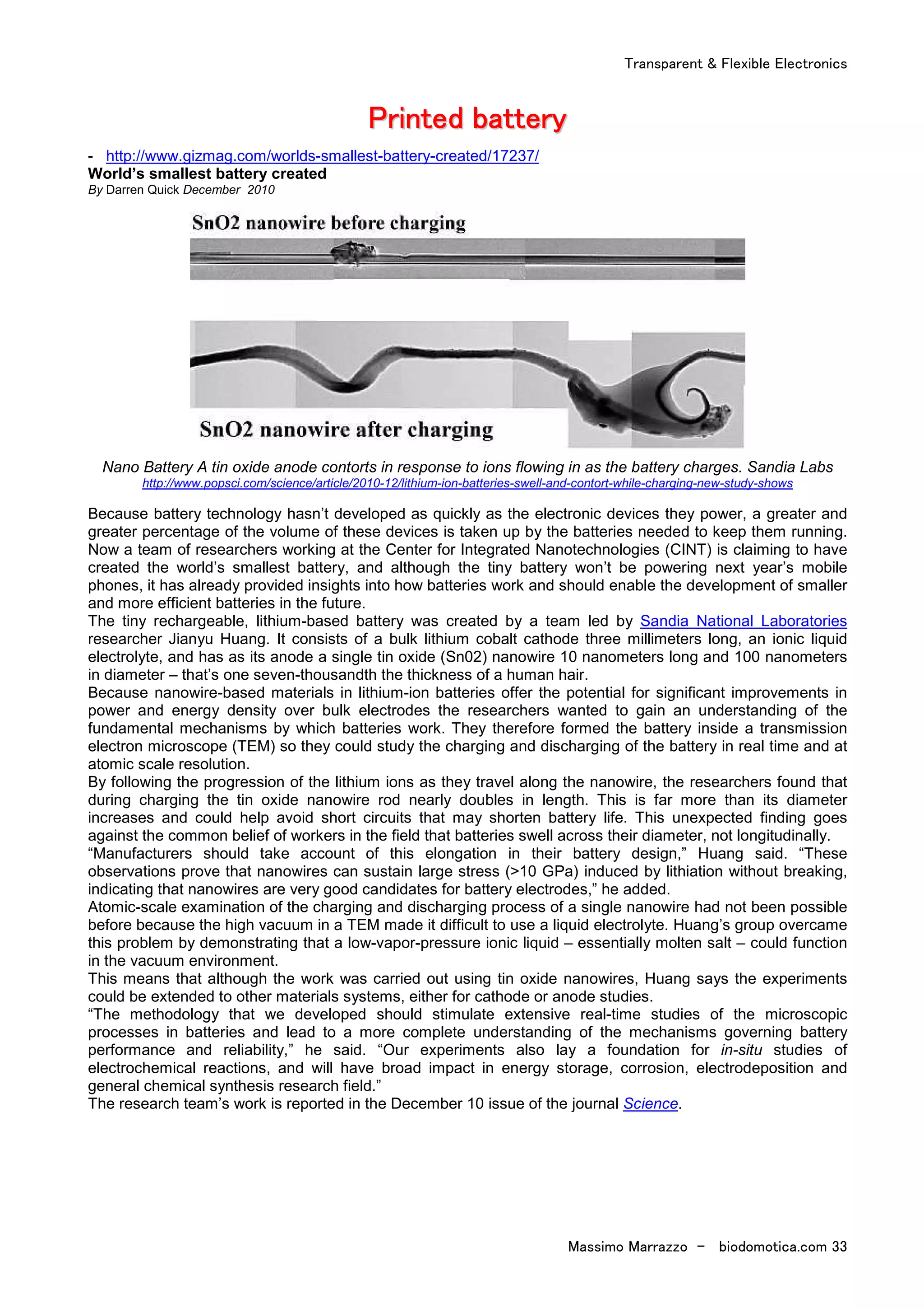 Transparent & Flexible Electronics
Massimo Marrazzo - biodomotica.com 33
PPPPPPPPrrrrrrrriiiiiiiinnnnnnnntttttttteeeeeeeedddddddd bbbbbbbbaaaaaaaatttttttttttttttteeeeeeeerrrrrrrryyyyyyyy
- http://www.gizmag.com/worlds-smallest-battery-created/17237/
World’s smallest battery created
By Darren Quick December 2010
Nano Battery A tin oxide anode contorts in response to ions flowing in as the battery charges. Sandia Labs
http://www.popsci.com/science/article/2010-12/lithium-ion-batteries-swell-and-contort-while-charging-new-study-shows
Because battery technology hasn’t developed as quickly as the electronic devices they power, a greater and
greater percentage of the volume of these devices is taken up by the batteries needed to keep them running.
Now a team of researchers working at the Center for Integrated Nanotechnologies (CINT) is claiming to have
created the world’s smallest battery, and although the tiny battery won’t be powering next year’s mobile
phones, it has already provided insights into how batteries work and should enable the development of smaller
and more efficient batteries in the future.
The tiny rechargeable, lithium-based battery was created by a team led by Sandia National Laboratories
researcher Jianyu Huang. It consists of a bulk lithium cobalt cathode three millimeters long, an ionic liquid
electrolyte, and has as its anode a single tin oxide (Sn02) nanowire 10 nanometers long and 100 nanometers
in diameter – that’s one seven-thousandth the thickness of a human hair.
Because nanowire-based materials in lithium-ion batteries offer the potential for significant improvements in
power and energy density over bulk electrodes the researchers wanted to gain an understanding of the
fundamental mechanisms by which batteries work. They therefore formed the battery inside a transmission
electron microscope (TEM) so they could study the charging and discharging of the battery in real time and at
atomic scale resolution.
By following the progression of the lithium ions as they travel along the nanowire, the researchers found that
during charging the tin oxide nanowire rod nearly doubles in length. This is far more than its diameter
increases and could help avoid short circuits that may shorten battery life. This unexpected finding goes
against the common belief of workers in the field that batteries swell across their diameter, not longitudinally.
“Manufacturers should take account of this elongation in their battery design,” Huang said. “These
observations prove that nanowires can sustain large stress (>10 GPa) induced by lithiation without breaking,
indicating that nanowires are very good candidates for battery electrodes,” he added.
Atomic-scale examination of the charging and discharging process of a single nanowire had not been possible
before because the high vacuum in a TEM made it difficult to use a liquid electrolyte. Huang’s group overcame
this problem by demonstrating that a low-vapor-pressure ionic liquid – essentially molten salt – could function
in the vacuum environment.
This means that although the work was carried out using tin oxide nanowires, Huang says the experiments
could be extended to other materials systems, either for cathode or anode studies.
“The methodology that we developed should stimulate extensive real-time studies of the microscopic
processes in batteries and lead to a more complete understanding of the mechanisms governing battery
performance and reliability,” he said. “Our experiments also lay a foundation for in-situ studies of
electrochemical reactions, and will have broad impact in energy storage, corrosion, electrodeposition and
general chemical synthesis research field.”
The research team’s work is reported in the December 10 issue of the journal Science.
 