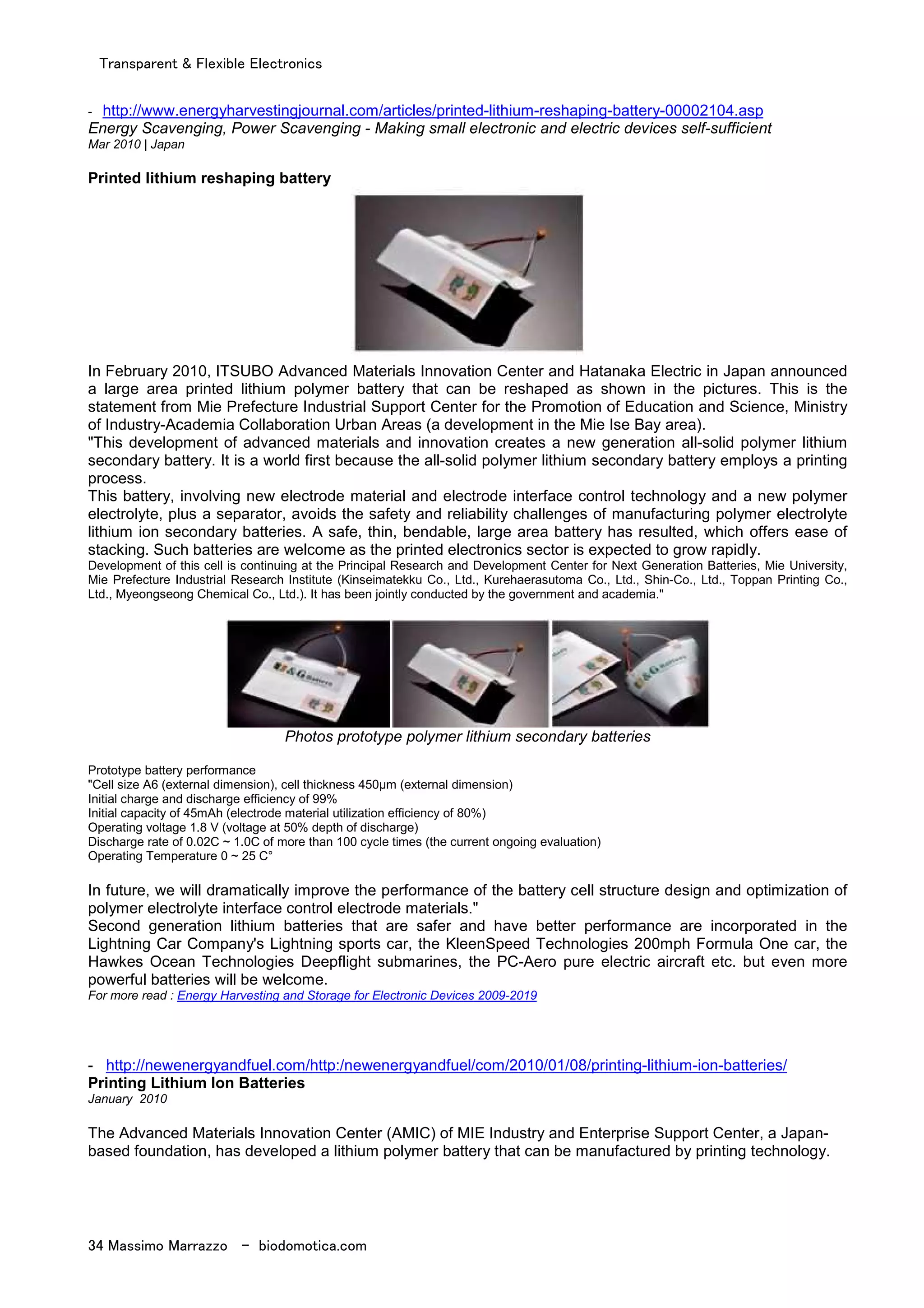 Transparent & Flexible Electronics
34 Massimo Marrazzo - biodomotica.com
- http://www.energyharvestingjournal.com/articles/printed-lithium-reshaping-battery-00002104.asp
Energy Scavenging, Power Scavenging - Making small electronic and electric devices self-sufficient
Mar 2010 | Japan
Printed lithium reshaping battery
In February 2010, ITSUBO Advanced Materials Innovation Center and Hatanaka Electric in Japan announced
a large area printed lithium polymer battery that can be reshaped as shown in the pictures. This is the
statement from Mie Prefecture Industrial Support Center for the Promotion of Education and Science, Ministry
of Industry-Academia Collaboration Urban Areas (a development in the Mie Ise Bay area).
"This development of advanced materials and innovation creates a new generation all-solid polymer lithium
secondary battery. It is a world first because the all-solid polymer lithium secondary battery employs a printing
process.
This battery, involving new electrode material and electrode interface control technology and a new polymer
electrolyte, plus a separator, avoids the safety and reliability challenges of manufacturing polymer electrolyte
lithium ion secondary batteries. A safe, thin, bendable, large area battery has resulted, which offers ease of
stacking. Such batteries are welcome as the printed electronics sector is expected to grow rapidly.
Development of this cell is continuing at the Principal Research and Development Center for Next Generation Batteries, Mie University,
Mie Prefecture Industrial Research Institute (Kinseimatekku Co., Ltd., Kurehaerasutoma Co., Ltd., Shin-Co., Ltd., Toppan Printing Co.,
Ltd., Myeongseong Chemical Co., Ltd.). It has been jointly conducted by the government and academia."
Photos prototype polymer lithium secondary batteries
Prototype battery performance
"Cell size A6 (external dimension), cell thickness 450µm (external dimension)
Initial charge and discharge efficiency of 99%
Initial capacity of 45mAh (electrode material utilization efficiency of 80%)
Operating voltage 1.8 V (voltage at 50% depth of discharge)
Discharge rate of 0.02C ~ 1.0C of more than 100 cycle times (the current ongoing evaluation)
Operating Temperature 0 ~ 25 C°
In future, we will dramatically improve the performance of the battery cell structure design and optimization of
polymer electrolyte interface control electrode materials."
Second generation lithium batteries that are safer and have better performance are incorporated in the
Lightning Car Company's Lightning sports car, the KleenSpeed Technologies 200mph Formula One car, the
Hawkes Ocean Technologies Deepflight submarines, the PC-Aero pure electric aircraft etc. but even more
powerful batteries will be welcome.
For more read : Energy Harvesting and Storage for Electronic Devices 2009-2019
- http://newenergyandfuel.com/http:/newenergyandfuel/com/2010/01/08/printing-lithium-ion-batteries/
Printing Lithium Ion Batteries
January 2010
The Advanced Materials Innovation Center (AMIC) of MIE Industry and Enterprise Support Center, a Japan-
based foundation, has developed a lithium polymer battery that can be manufactured by printing technology.
 
