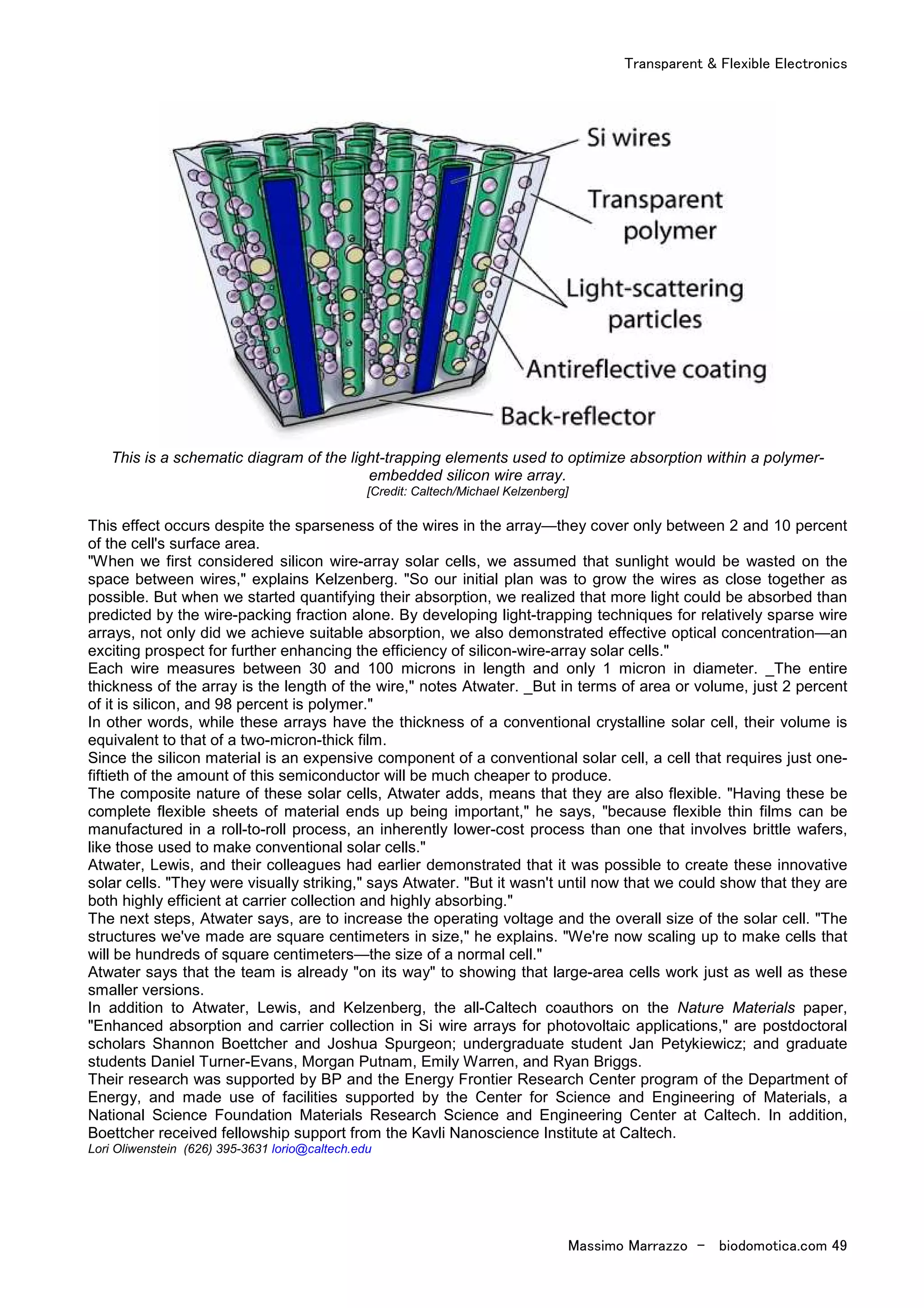 Transparent & Flexible Electronics
Massimo Marrazzo - biodomotica.com 49
This is a schematic diagram of the light-trapping elements used to optimize absorption within a polymer-
embedded silicon wire array.
[Credit: Caltech/Michael Kelzenberg]
This effect occurs despite the sparseness of the wires in the array—they cover only between 2 and 10 percent
of the cell's surface area.
"When we first considered silicon wire-array solar cells, we assumed that sunlight would be wasted on the
space between wires," explains Kelzenberg. "So our initial plan was to grow the wires as close together as
possible. But when we started quantifying their absorption, we realized that more light could be absorbed than
predicted by the wire-packing fraction alone. By developing light-trapping techniques for relatively sparse wire
arrays, not only did we achieve suitable absorption, we also demonstrated effective optical concentration—an
exciting prospect for further enhancing the efficiency of silicon-wire-array solar cells."
Each wire measures between 30 and 100 microns in length and only 1 micron in diameter. _The entire
thickness of the array is the length of the wire," notes Atwater. _But in terms of area or volume, just 2 percent
of it is silicon, and 98 percent is polymer."
In other words, while these arrays have the thickness of a conventional crystalline solar cell, their volume is
equivalent to that of a two-micron-thick film.
Since the silicon material is an expensive component of a conventional solar cell, a cell that requires just one-
fiftieth of the amount of this semiconductor will be much cheaper to produce.
The composite nature of these solar cells, Atwater adds, means that they are also flexible. "Having these be
complete flexible sheets of material ends up being important," he says, "because flexible thin films can be
manufactured in a roll-to-roll process, an inherently lower-cost process than one that involves brittle wafers,
like those used to make conventional solar cells."
Atwater, Lewis, and their colleagues had earlier demonstrated that it was possible to create these innovative
solar cells. "They were visually striking," says Atwater. "But it wasn't until now that we could show that they are
both highly efficient at carrier collection and highly absorbing."
The next steps, Atwater says, are to increase the operating voltage and the overall size of the solar cell. "The
structures we've made are square centimeters in size," he explains. "We're now scaling up to make cells that
will be hundreds of square centimeters—the size of a normal cell."
Atwater says that the team is already "on its way" to showing that large-area cells work just as well as these
smaller versions.
In addition to Atwater, Lewis, and Kelzenberg, the all-Caltech coauthors on the Nature Materials paper,
"Enhanced absorption and carrier collection in Si wire arrays for photovoltaic applications," are postdoctoral
scholars Shannon Boettcher and Joshua Spurgeon; undergraduate student Jan Petykiewicz; and graduate
students Daniel Turner-Evans, Morgan Putnam, Emily Warren, and Ryan Briggs.
Their research was supported by BP and the Energy Frontier Research Center program of the Department of
Energy, and made use of facilities supported by the Center for Science and Engineering of Materials, a
National Science Foundation Materials Research Science and Engineering Center at Caltech. In addition,
Boettcher received fellowship support from the Kavli Nanoscience Institute at Caltech.
Lori Oliwenstein (626) 395-3631 lorio@caltech.edu
 