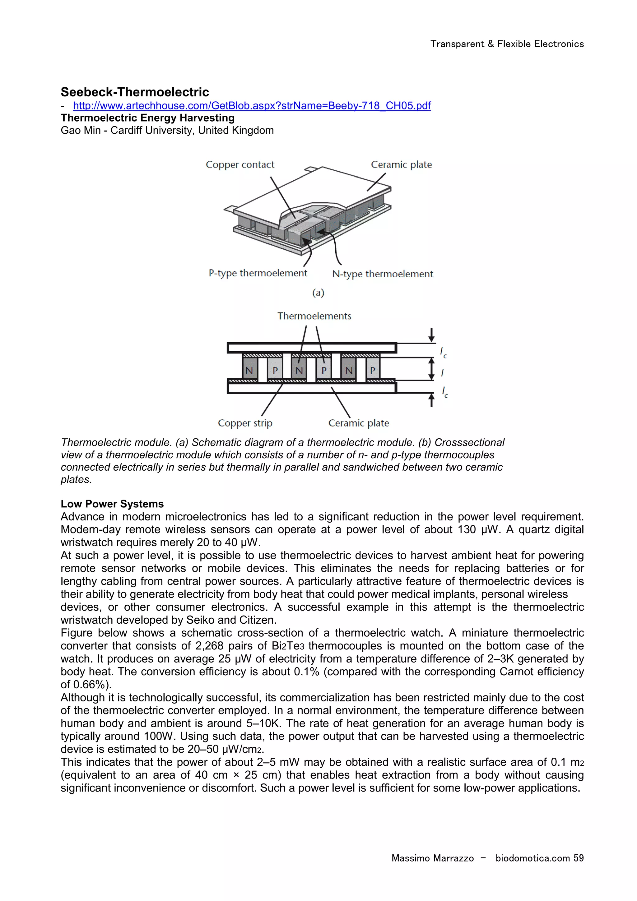 Transparent & Flexible Electronics
Massimo Marrazzo - biodomotica.com 59
Seebeck-Thermoelectric
- http://www.artechhouse.com/GetBlob.aspx?strName=Beeby-718_CH05.pdf
Thermoelectric Energy Harvesting
Gao Min - Cardiff University, United Kingdom
Thermoelectric module. (a) Schematic diagram of a thermoelectric module. (b) Crosssectional
view of a thermoelectric module which consists of a number of n- and p-type thermocouples
connected electrically in series but thermally in parallel and sandwiched between two ceramic
plates.
Low Power Systems
Advance in modern microelectronics has led to a significant reduction in the power level requirement.
Modern-day remote wireless sensors can operate at a power level of about 130 µW. A quartz digital
wristwatch requires merely 20 to 40 µW.
At such a power level, it is possible to use thermoelectric devices to harvest ambient heat for powering
remote sensor networks or mobile devices. This eliminates the needs for replacing batteries or for
lengthy cabling from central power sources. A particularly attractive feature of thermoelectric devices is
their ability to generate electricity from body heat that could power medical implants, personal wireless
devices, or other consumer electronics. A successful example in this attempt is the thermoelectric
wristwatch developed by Seiko and Citizen.
Figure below shows a schematic cross-section of a thermoelectric watch. A miniature thermoelectric
converter that consists of 2,268 pairs of Bi2Te3 thermocouples is mounted on the bottom case of the
watch. It produces on average 25 µW of electricity from a temperature difference of 2–3K generated by
body heat. The conversion efficiency is about 0.1% (compared with the corresponding Carnot efficiency
of 0.66%).
Although it is technologically successful, its commercialization has been restricted mainly due to the cost
of the thermoelectric converter employed. In a normal environment, the temperature difference between
human body and ambient is around 5–10K. The rate of heat generation for an average human body is
typically around 100W. Using such data, the power output that can be harvested using a thermoelectric
device is estimated to be 20–50 µW/cm2.
This indicates that the power of about 2–5 mW may be obtained with a realistic surface area of 0.1 m2
(equivalent to an area of 40 cm × 25 cm) that enables heat extraction from a body without causing
significant inconvenience or discomfort. Such a power level is sufficient for some low-power applications.
 