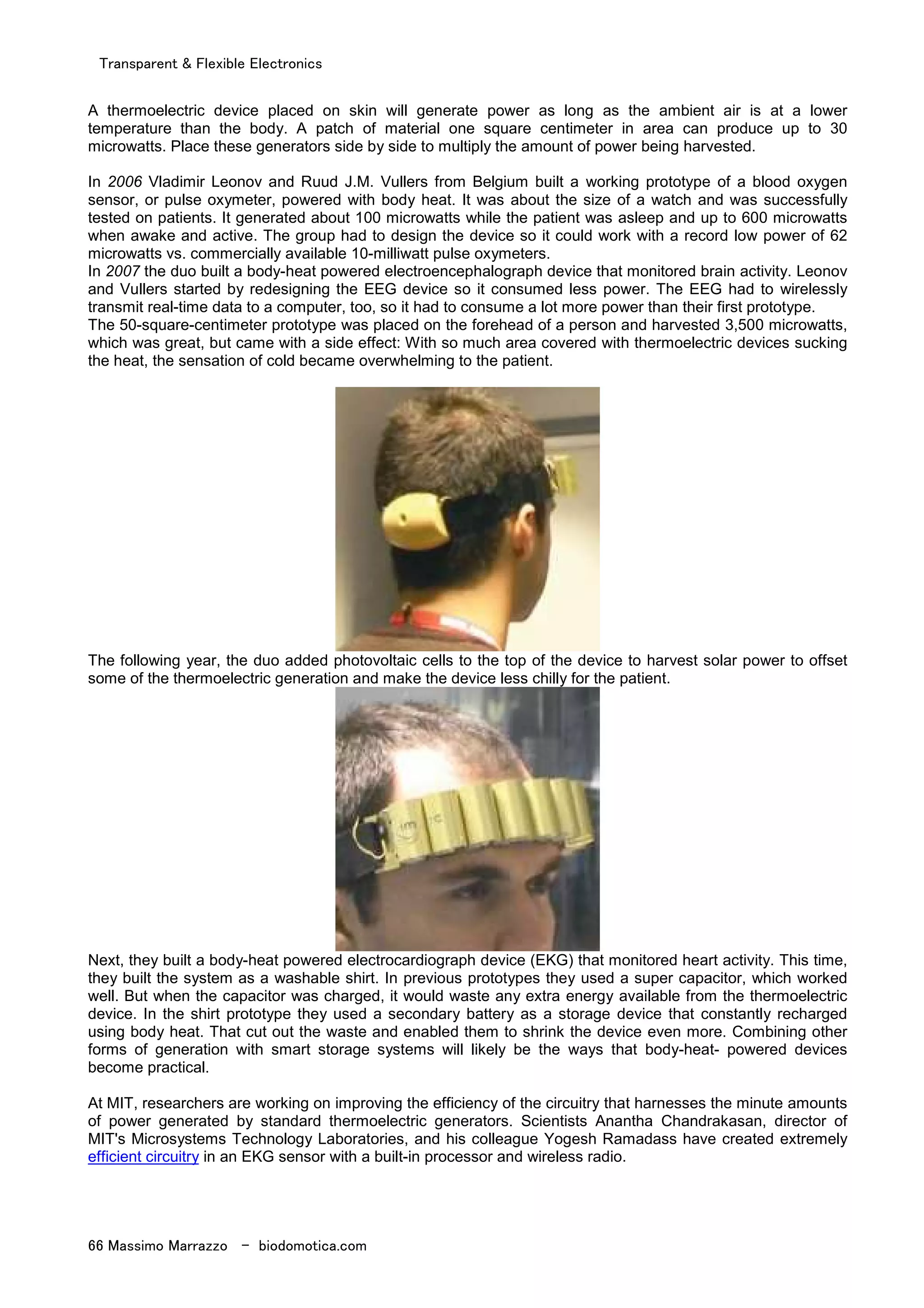 Transparent & Flexible Electronics
66 Massimo Marrazzo - biodomotica.com
A thermoelectric device placed on skin will generate power as long as the ambient air is at a lower
temperature than the body. A patch of material one square centimeter in area can produce up to 30
microwatts. Place these generators side by side to multiply the amount of power being harvested.
In 2006 Vladimir Leonov and Ruud J.M. Vullers from Belgium built a working prototype of a blood oxygen
sensor, or pulse oxymeter, powered with body heat. It was about the size of a watch and was successfully
tested on patients. It generated about 100 microwatts while the patient was asleep and up to 600 microwatts
when awake and active. The group had to design the device so it could work with a record low power of 62
microwatts vs. commercially available 10-milliwatt pulse oxymeters.
In 2007 the duo built a body-heat powered electroencephalograph device that monitored brain activity. Leonov
and Vullers started by redesigning the EEG device so it consumed less power. The EEG had to wirelessly
transmit real-time data to a computer, too, so it had to consume a lot more power than their first prototype.
The 50-square-centimeter prototype was placed on the forehead of a person and harvested 3,500 microwatts,
which was great, but came with a side effect: With so much area covered with thermoelectric devices sucking
the heat, the sensation of cold became overwhelming to the patient.
The following year, the duo added photovoltaic cells to the top of the device to harvest solar power to offset
some of the thermoelectric generation and make the device less chilly for the patient.
Next, they built a body-heat powered electrocardiograph device (EKG) that monitored heart activity. This time,
they built the system as a washable shirt. In previous prototypes they used a super capacitor, which worked
well. But when the capacitor was charged, it would waste any extra energy available from the thermoelectric
device. In the shirt prototype they used a secondary battery as a storage device that constantly recharged
using body heat. That cut out the waste and enabled them to shrink the device even more. Combining other
forms of generation with smart storage systems will likely be the ways that body-heat- powered devices
become practical.
At MIT, researchers are working on improving the efficiency of the circuitry that harnesses the minute amounts
of power generated by standard thermoelectric generators. Scientists Anantha Chandrakasan, director of
MIT's Microsystems Technology Laboratories, and his colleague Yogesh Ramadass have created extremely
efficient circuitry in an EKG sensor with a built-in processor and wireless radio.
 